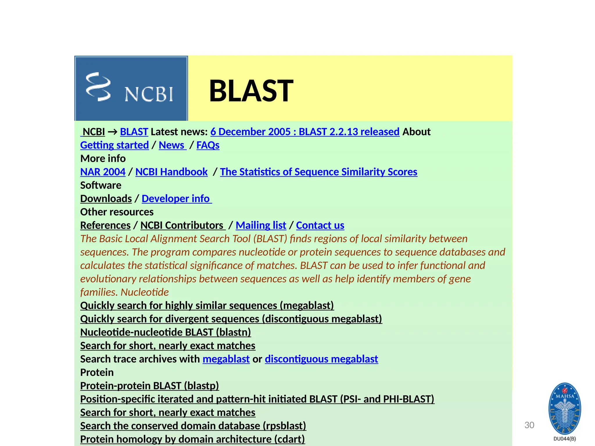 30
NCBI → BLAST Latest news: 6 December 2005 : BLAST 2.2.13 released About
Getting started / News / FAQs
More info
NAR 2004 / NCBI Handbook / The Statistics of Sequence Similarity Scores
Software
Downloads / Developer info
Other resources
References / NCBI Contributors / Mailing list / Contact us
The Basic Local Alignment Search Tool (BLAST) finds regions of local similarity between
sequences. The program compares nucleotide or protein sequences to sequence databases and
calculates the statistical significance of matches. BLAST can be used to infer functional and
evolutionary relationships between sequences as well as help identify members of gene
families. Nucleotide
Quickly search for highly similar sequences (megablast)
Quickly search for divergent sequences (discontiguous megablast)
Nucleotide-nucleotide BLAST (blastn)
Search for short, nearly exact matches
Search trace archives with megablast or discontiguous megablast
Protein
Protein-protein BLAST (blastp)
Position-specific iterated and pattern-hit initiated BLAST (PSI- and PHI-BLAST)
Search for short, nearly exact matches
Search the conserved domain database (rpsblast)
Protein homology by domain architecture (cdart)
BLAST
 