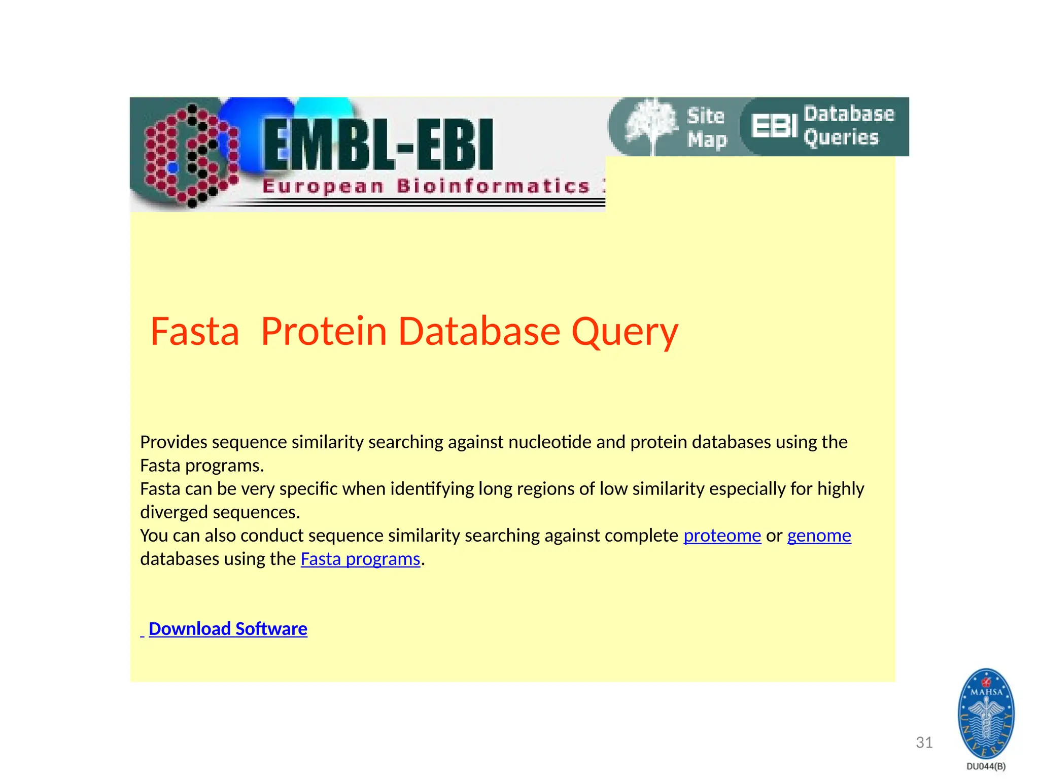 31
Fasta Protein Database Query
Provides sequence similarity searching against nucleotide and protein databases using the
Fasta programs.
Fasta can be very specific when identifying long regions of low similarity especially for highly
diverged sequences.
You can also conduct sequence similarity searching against complete proteome or genome
databases using the Fasta programs.
Download Software
 