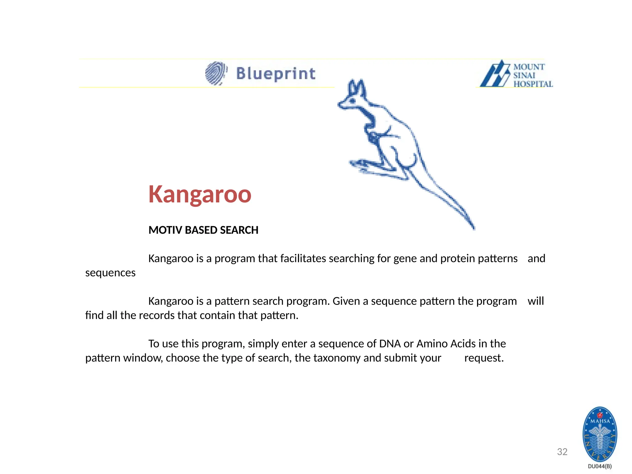 32
Kangaroo
MOTIV BASED SEARCH
Kangaroo is a program that facilitates searching for gene and protein patterns and
sequences
Kangaroo is a pattern search program. Given a sequence pattern the program will
find all the records that contain that pattern.
To use this program, simply enter a sequence of DNA or Amino Acids in the
pattern window, choose the type of search, the taxonomy and submit your request.
 