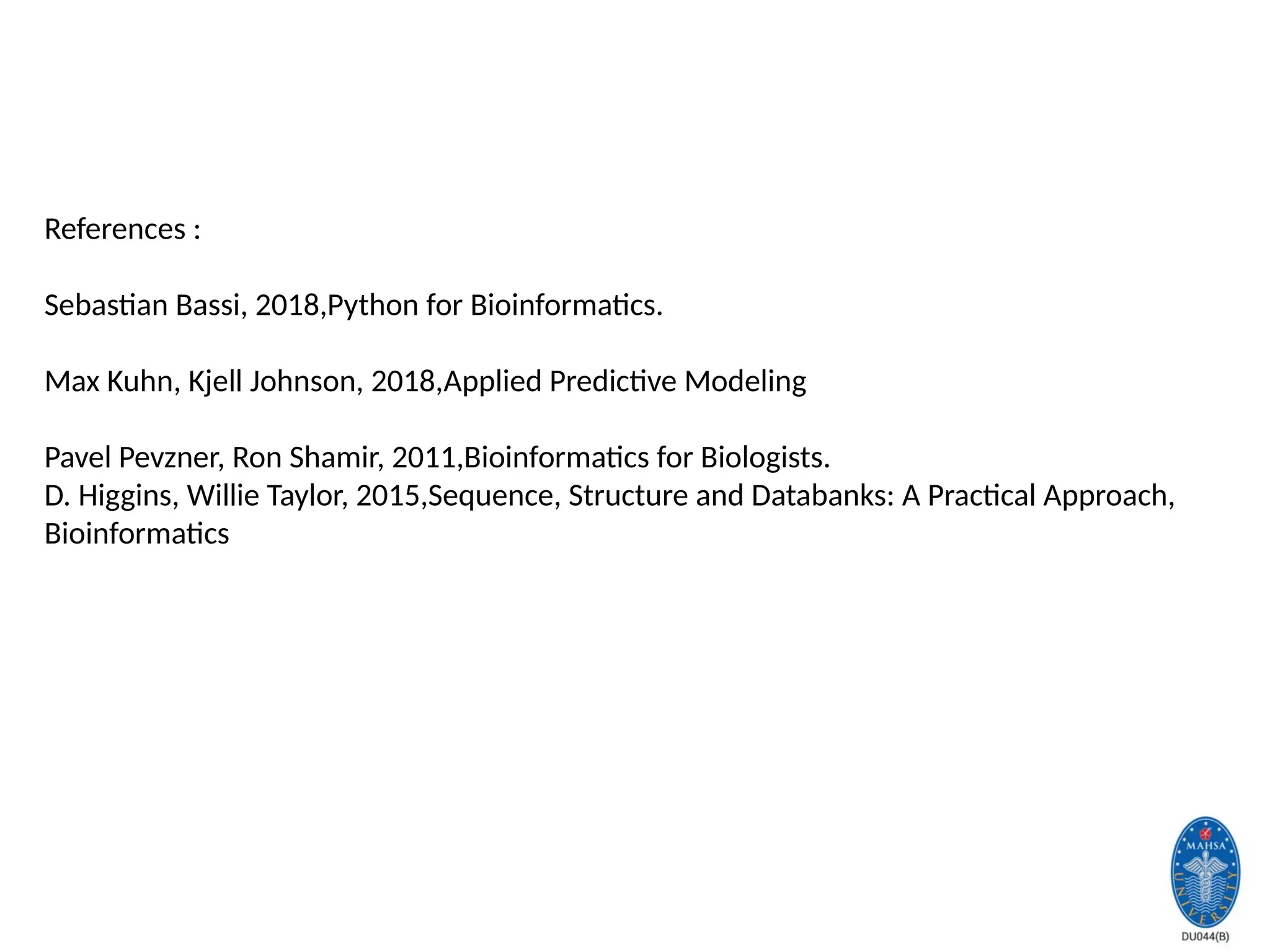 References :
Sebastian Bassi, 2018,Python for Bioinformatics.
Max Kuhn, Kjell Johnson, 2018,Applied Predictive Modeling
Pavel Pevzner, Ron Shamir, 2011,Bioinformatics for Biologists.
D. Higgins, Willie Taylor, 2015,Sequence, Structure and Databanks: A Practical Approach,
Bioinformatics
 