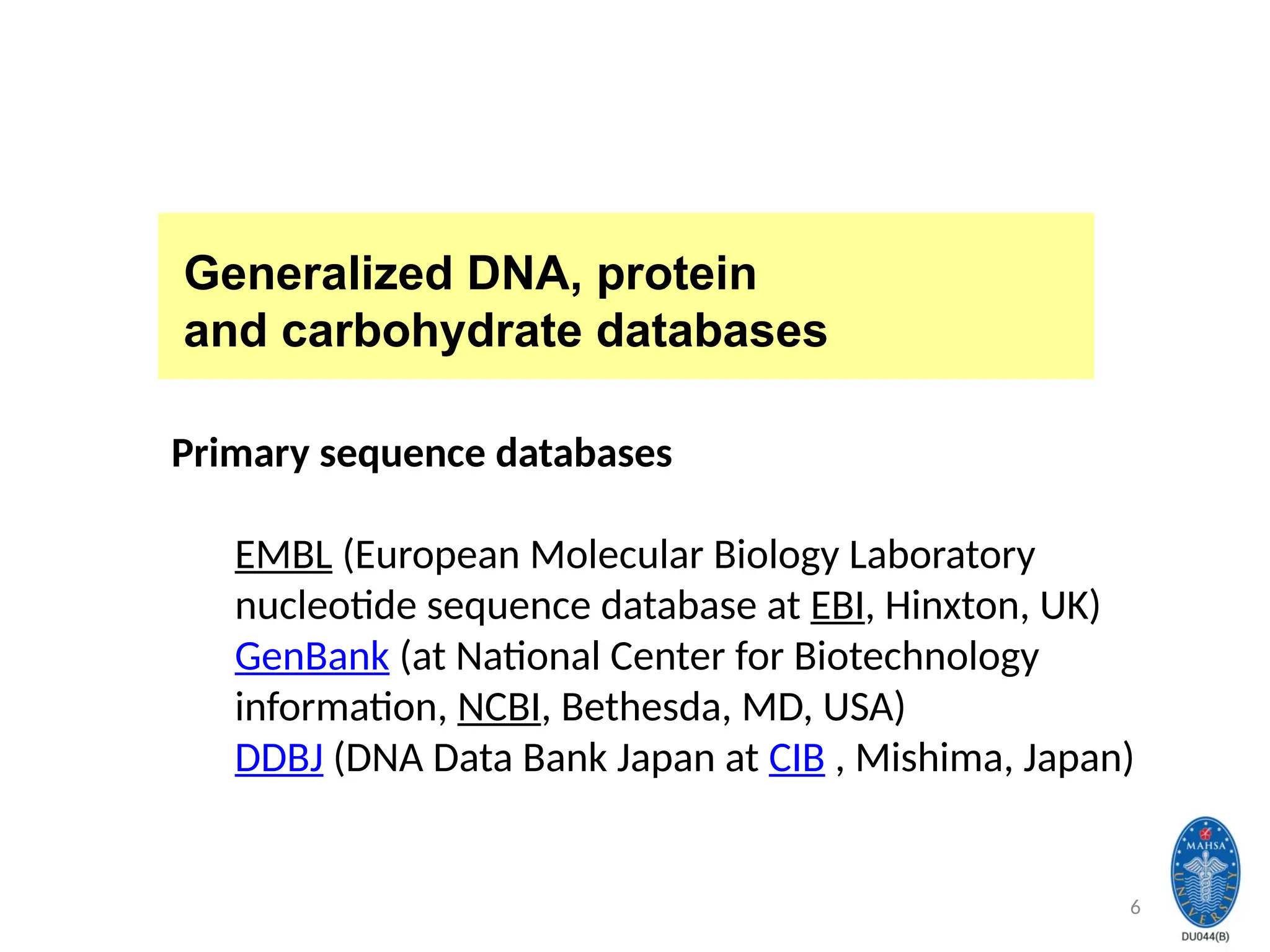 6
Generalized DNA, protein
and carbohydrate databases
Primary sequence databases
EMBL (European Molecular Biology Laboratory
nucleotide sequence database at EBI, Hinxton, UK)
GenBank (at National Center for Biotechnology
information, NCBI, Bethesda, MD, USA)
DDBJ (DNA Data Bank Japan at CIB , Mishima, Japan)
 