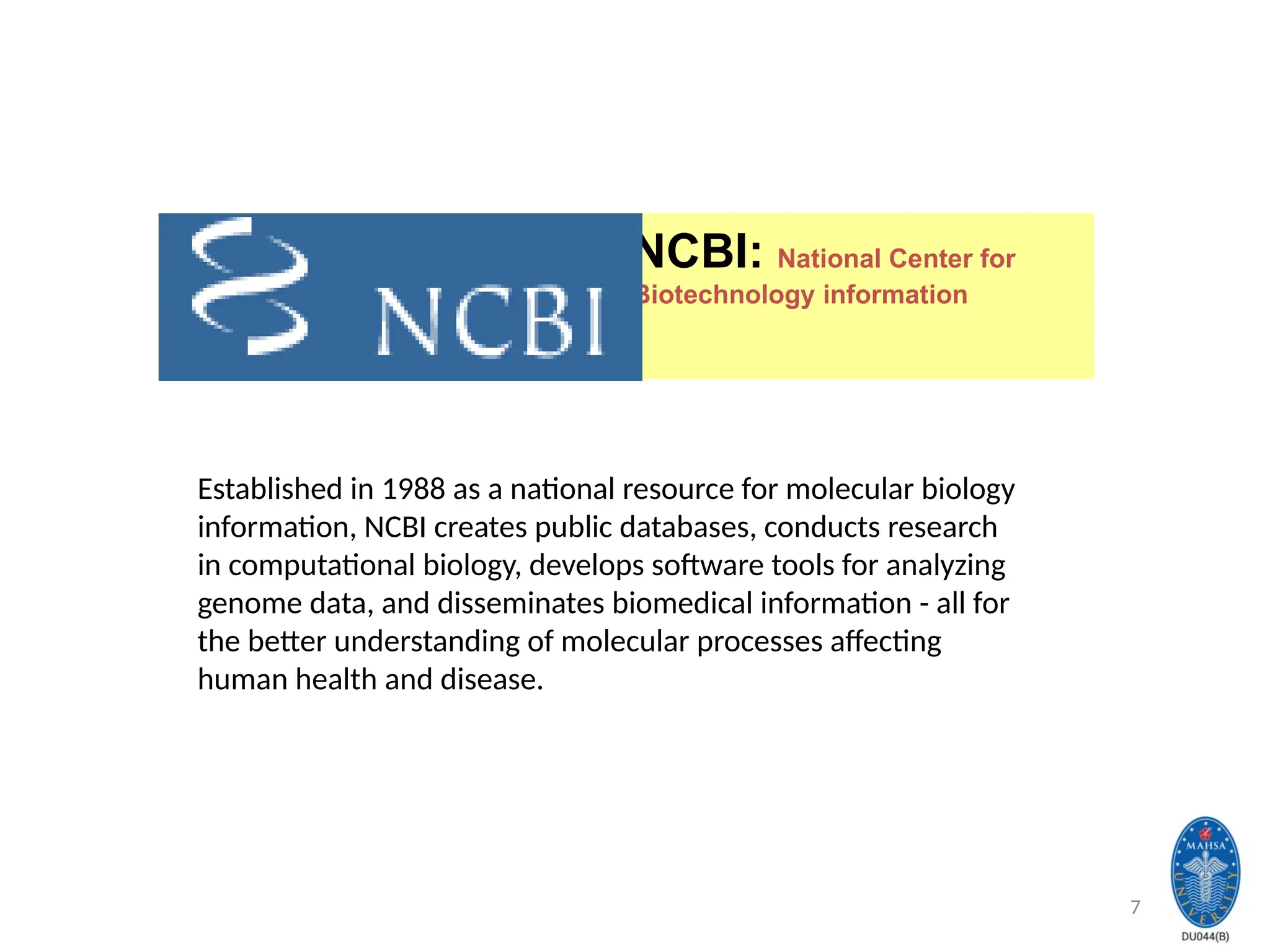 7
NCBI: National Center for
Biotechnology information
Established in 1988 as a national resource for molecular biology
information, NCBI creates public databases, conducts research
in computational biology, develops software tools for analyzing
genome data, and disseminates biomedical information - all for
the better understanding of molecular processes affecting
human health and disease.
 