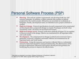 These slides are designed to accompany Software Engineering: A Practitioner’s Approach,
7/e (McGraw-Hill, 2009). Slides copyright 2009 by Roger Pressman. 19
Personal Software Process (PSP)
 Planning. This activity isolates requirements and develops both size and
resource estimates. In addition, a defect estimate (the number of defects
projected for the work) is made. All metrics are recorded on worksheets or
templates. Finally, development tasks are identified and a project schedule is
created.
 High-level design. External specifications for each component to be constructed
are developed and a component design is created. Prototypes are built when
uncertainty exists. All issues are recorded and tracked.
 High-level design review. Formal verification methods (Chapter 21) are applied
to uncover errors in the design. Metrics are maintained for all important tasks
and work results.
 Development. The component level design is refined and reviewed. Code is
generated, reviewed, compiled, and tested. Metrics are maintained for all
important tasks and work results.
 Postmortem. Using the measures and metrics collected (this is a substantial
amount of data that should be analyzed statistically), the effectiveness of the
process is determined. Measures and metrics should provide guidance for
modifying the process to improve its effectiveness.
 