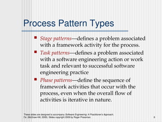 These slides are designed to accompany Software Engineering: A Practitioner’s Approach,
7/e (McGraw-Hill, 2009). Slides copyright 2009 by Roger Pressman. 6
Process Pattern Types
 Stage patterns—defines a problem associated
with a framework activity for the process.
 Task patterns—defines a problem associated
with a software engineering action or work
task and relevant to successful software
engineering practice
 Phase patterns—define the sequence of
framework activities that occur with the
process, even when the overall flow of
activities is iterative in nature.
 