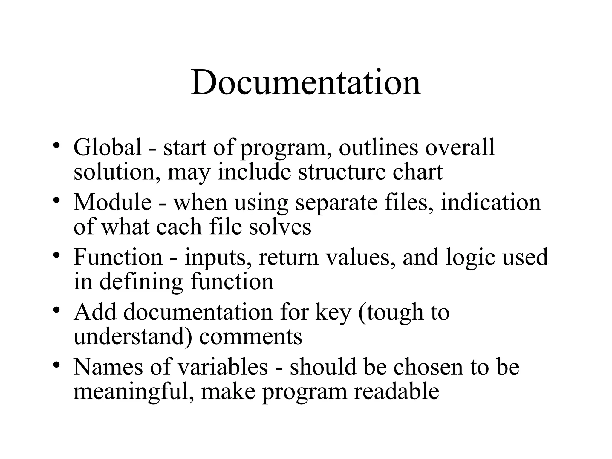 Documentation
• Global - start of program, outlines overall
solution, may include structure chart
• Module - when using separate files, indication
of what each file solves
• Function - inputs, return values, and logic used
in defining function
• Add documentation for key (tough to
understand) comments
• Names of variables - should be chosen to be
meaningful, make program readable
 