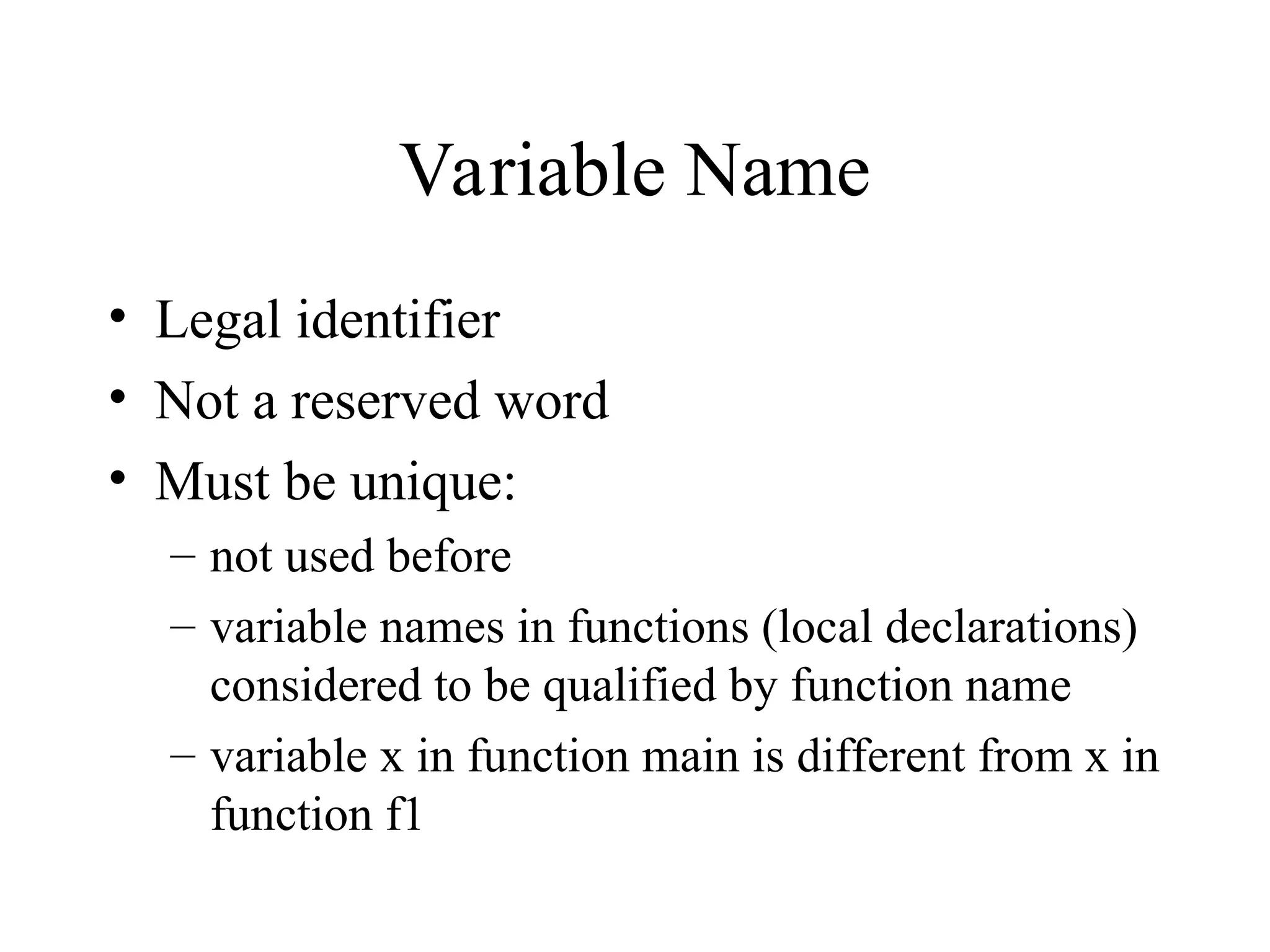 Variable Name
• Legal identifier
• Not a reserved word
• Must be unique:
– not used before
– variable names in functions (local declarations)
considered to be qualified by function name
– variable x in function main is different from x in
function f1
 