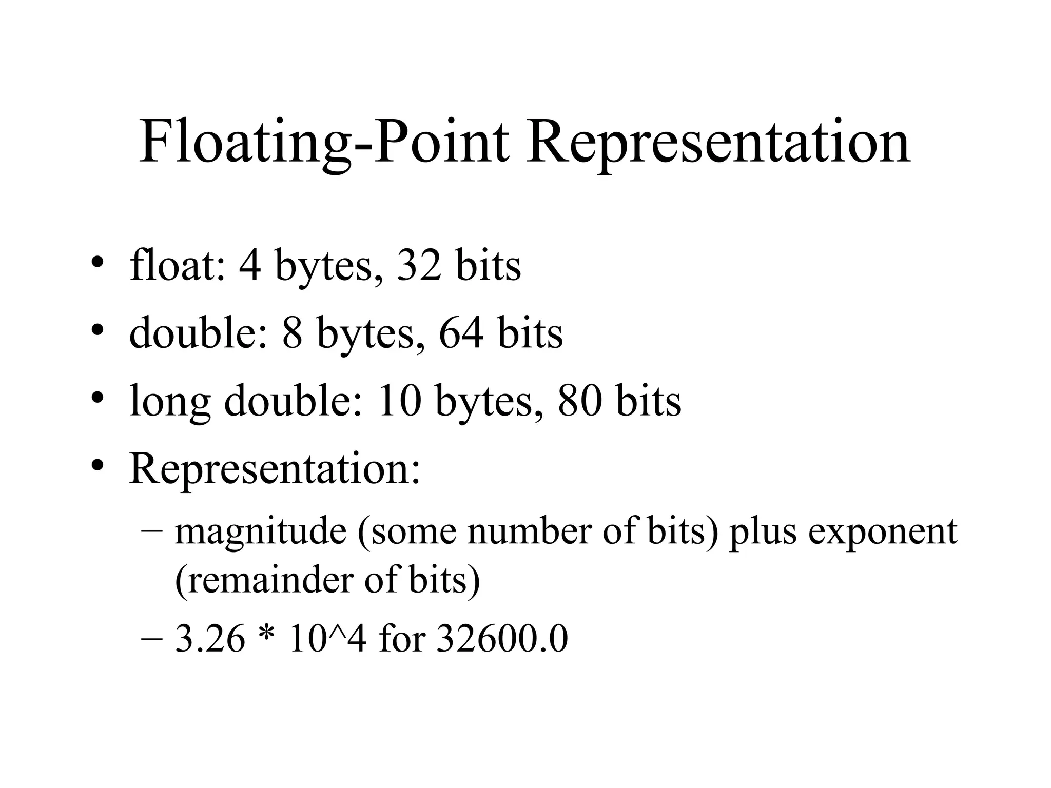 Floating-Point Representation
• float: 4 bytes, 32 bits
• double: 8 bytes, 64 bits
• long double: 10 bytes, 80 bits
• Representation:
– magnitude (some number of bits) plus exponent
(remainder of bits)
– 3.26 * 10^4 for 32600.0
 