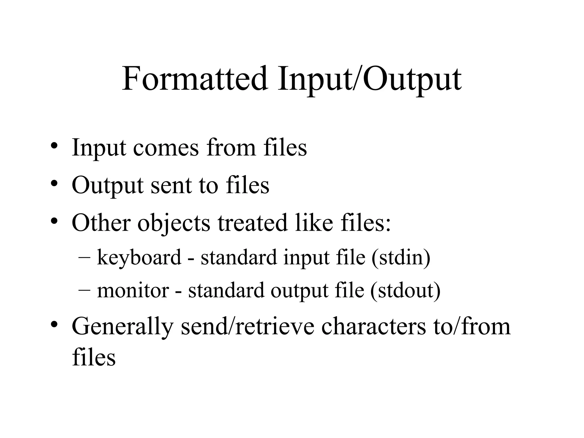 Formatted Input/Output
• Input comes from files
• Output sent to files
• Other objects treated like files:
– keyboard - standard input file (stdin)
– monitor - standard output file (stdout)
• Generally send/retrieve characters to/from
files
 