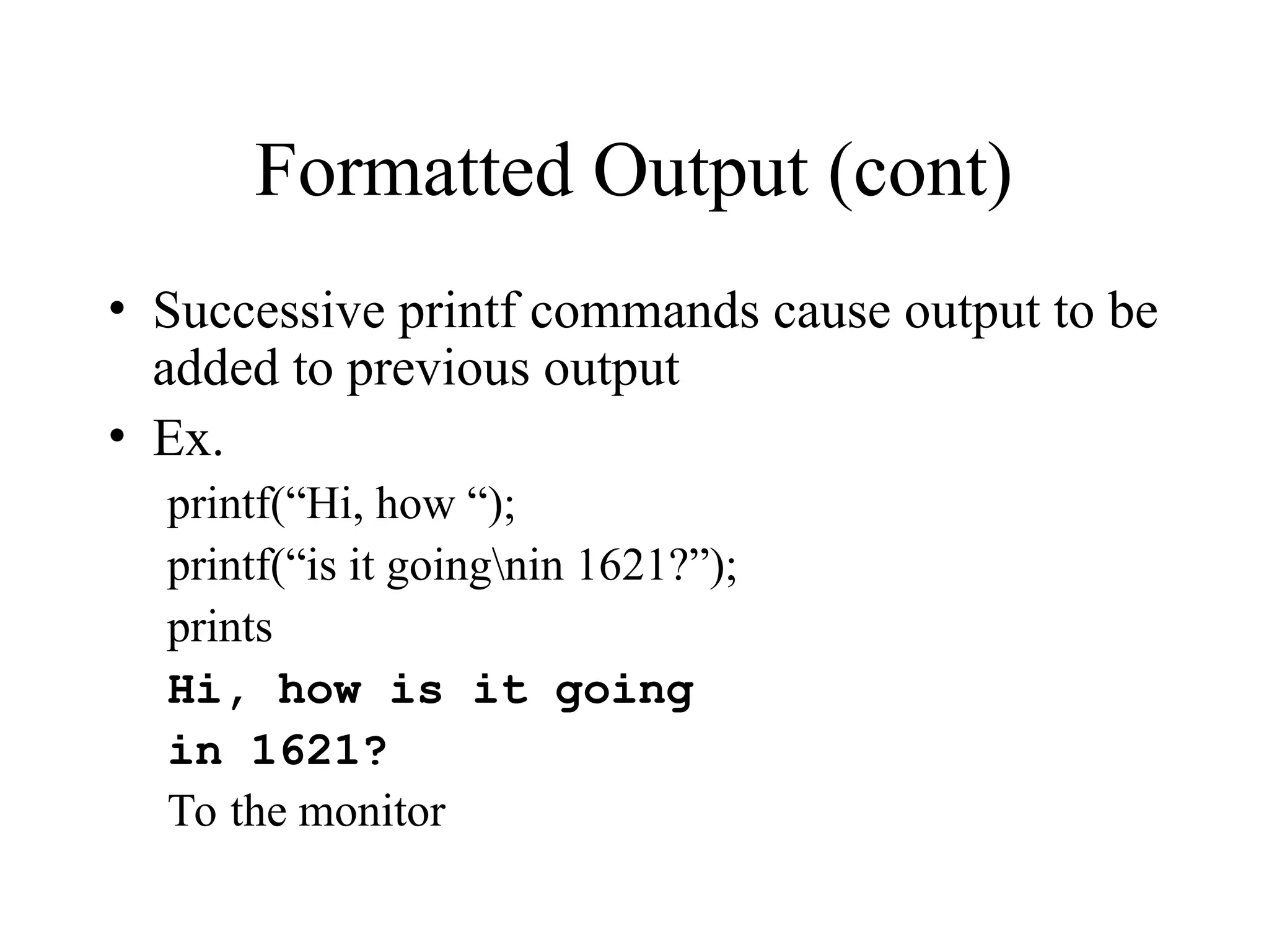 Formatted Output (cont)
• Successive printf commands cause output to be
added to previous output
• Ex.
printf(“Hi, how “);
printf(“is it goingnin 1621?”);
prints
Hi, how is it going
in 1621?
To the monitor
 