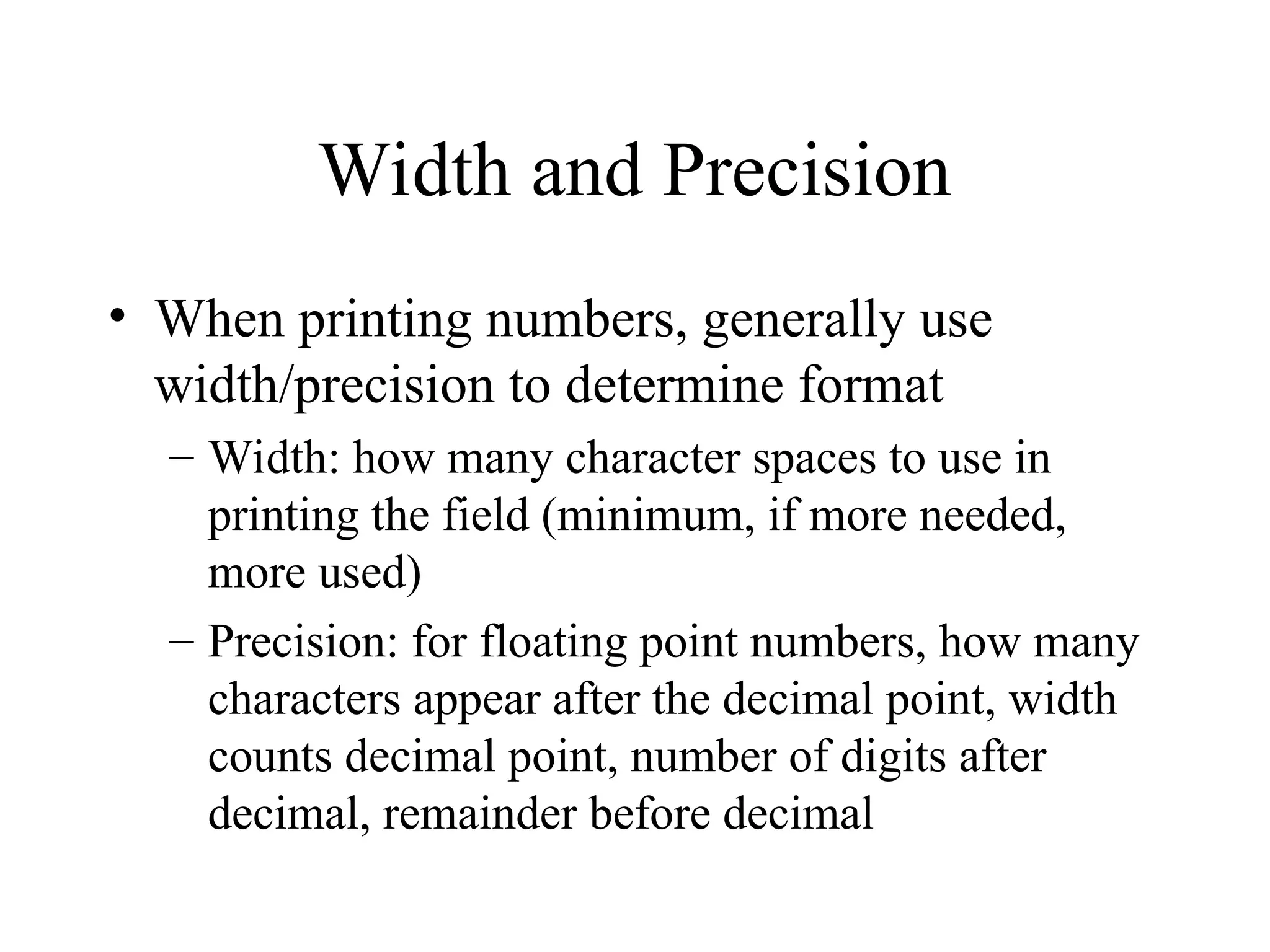 Width and Precision
• When printing numbers, generally use
width/precision to determine format
– Width: how many character spaces to use in
printing the field (minimum, if more needed,
more used)
– Precision: for floating point numbers, how many
characters appear after the decimal point, width
counts decimal point, number of digits after
decimal, remainder before decimal
 