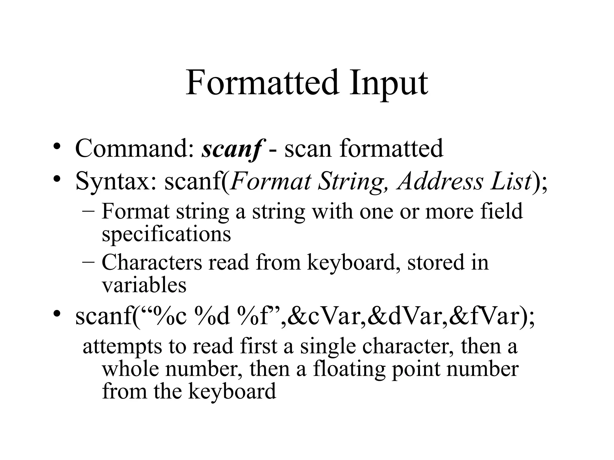 Formatted Input
• Command: scanf - scan formatted
• Syntax: scanf(Format String, Address List);
– Format string a string with one or more field
specifications
– Characters read from keyboard, stored in
variables
• scanf(“%c %d %f”,&cVar,&dVar,&fVar);
attempts to read first a single character, then a
whole number, then a floating point number
from the keyboard
 