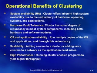 Copyright © 2012, Elsevier Inc. All rights reserved.
2 -
2 - 8
8
Operational Benefits of Clustering
 System availability (HA) : Cluster offers inherent high system
availability due to the redundancy of hardware, operating
systems, and applications.
 Hardware Fault Tolerance: Cluster has some degree of
redundancy in most system components including both
hardware and software modules.
 OS and application reliability : Run multiple copies of the OS
and applications, and through this redundancy
 Scalability : Adding servers to a cluster or adding more
clusters to a network as the application need arises.
 High Performance : Running cluster enabled programs to
yield higher throughput.
 
