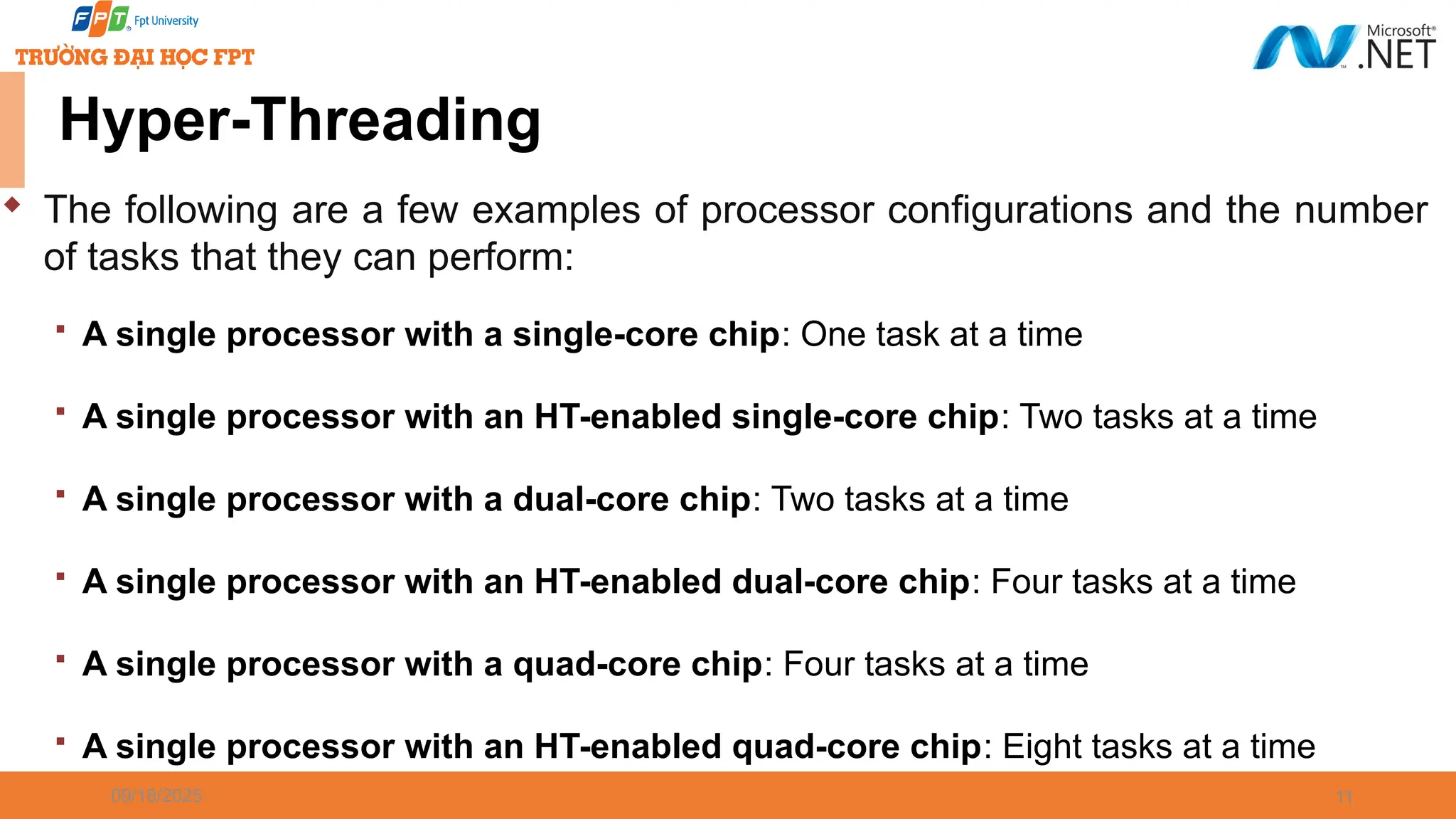 09/18/2025 11 Hyper-Threading  The following are a few examples of processor configurations and the number of tasks that they can perform:  A single processor with a single-core chip: One task at a time  A single processor with an HT-enabled single-core chip: Two tasks at a time  A single processor with a dual-core chip: Two tasks at a time  A single processor with an HT-enabled dual-core chip: Four tasks at a time  A single processor with a quad-core chip: Four tasks at a time  A single processor with an HT-enabled quad-core chip: Eight tasks at a time 