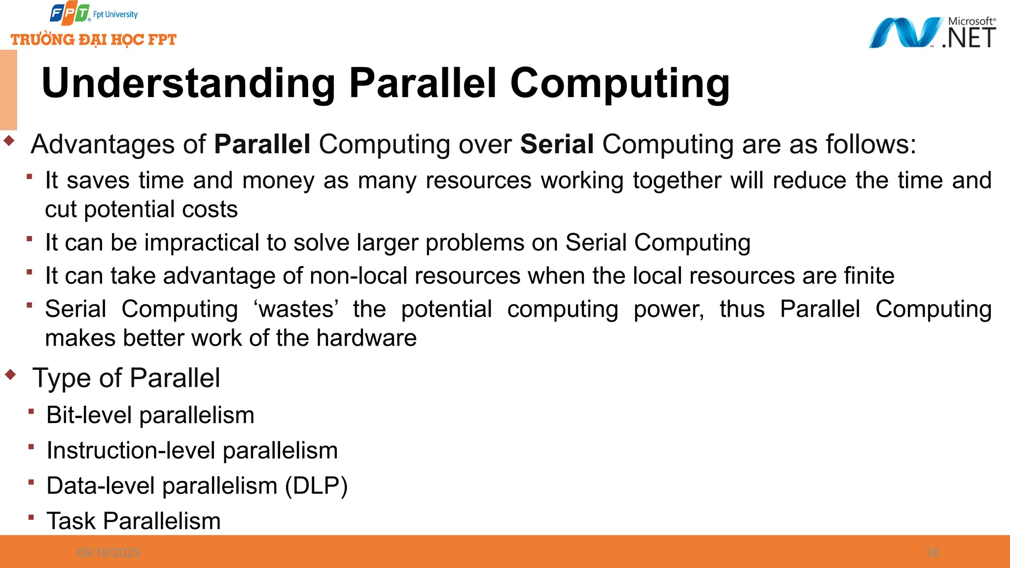 09/18/2025 18 Understanding Parallel Computing  Advantages of Parallel Computing over Serial Computing are as follows:  It saves time and money as many resources working together will reduce the time and cut potential costs  It can be impractical to solve larger problems on Serial Computing  It can take advantage of non-local resources when the local resources are finite  Serial Computing ‘wastes’ the potential computing power, thus Parallel Computing makes better work of the hardware  Type of Parallel  Bit-level parallelism  Instruction-level parallelism  Data-level parallelism (DLP)  Task Parallelism 