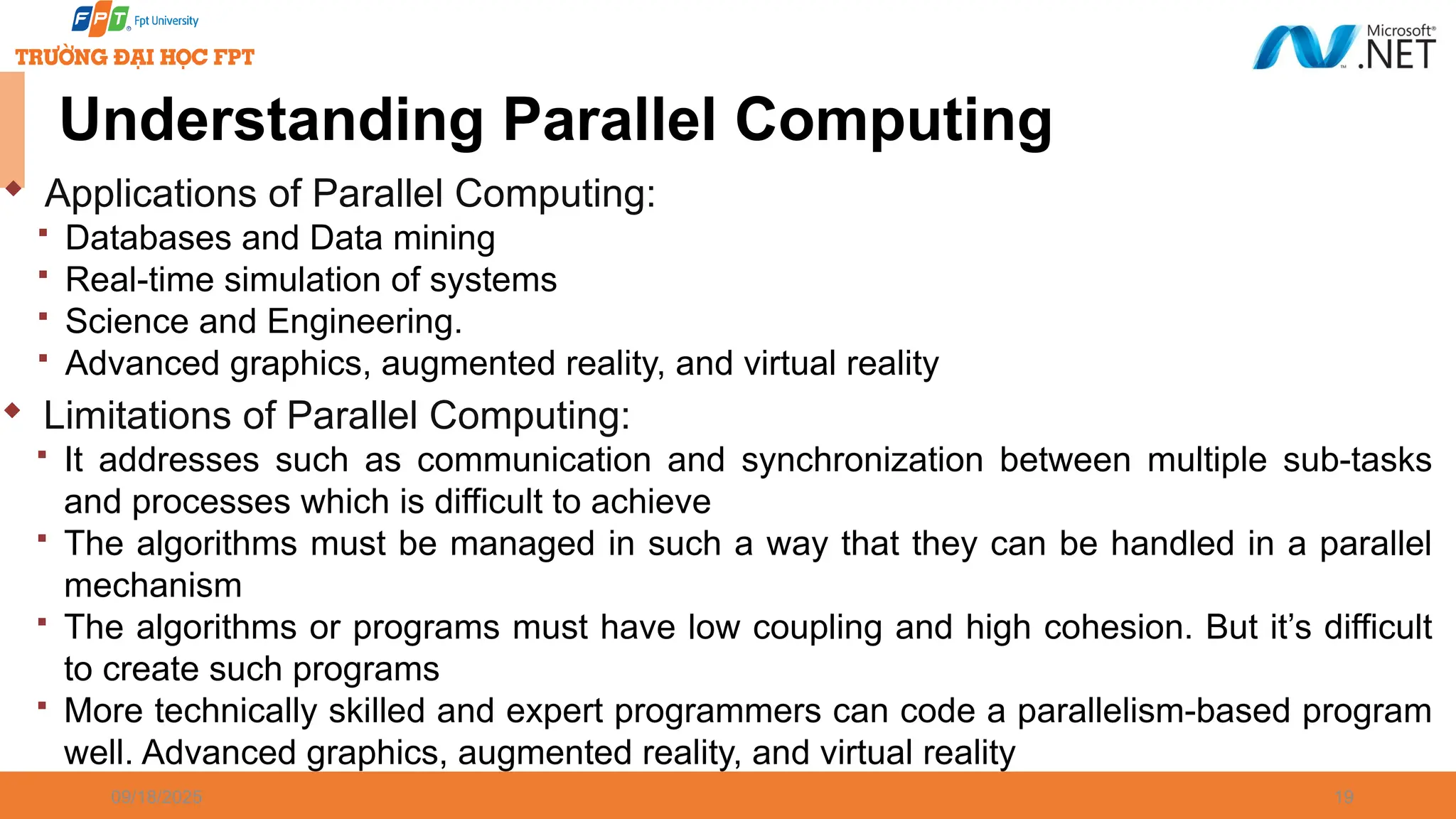 09/18/2025 19  Applications of Parallel Computing:  Databases and Data mining  Real-time simulation of systems  Science and Engineering.  Advanced graphics, augmented reality, and virtual reality  Limitations of Parallel Computing:  It addresses such as communication and synchronization between multiple sub-tasks and processes which is difficult to achieve  The algorithms must be managed in such a way that they can be handled in a parallel mechanism  The algorithms or programs must have low coupling and high cohesion. But it’s difficult to create such programs  More technically skilled and expert programmers can code a parallelism-based program well. Advanced graphics, augmented reality, and virtual reality Understanding Parallel Computing 