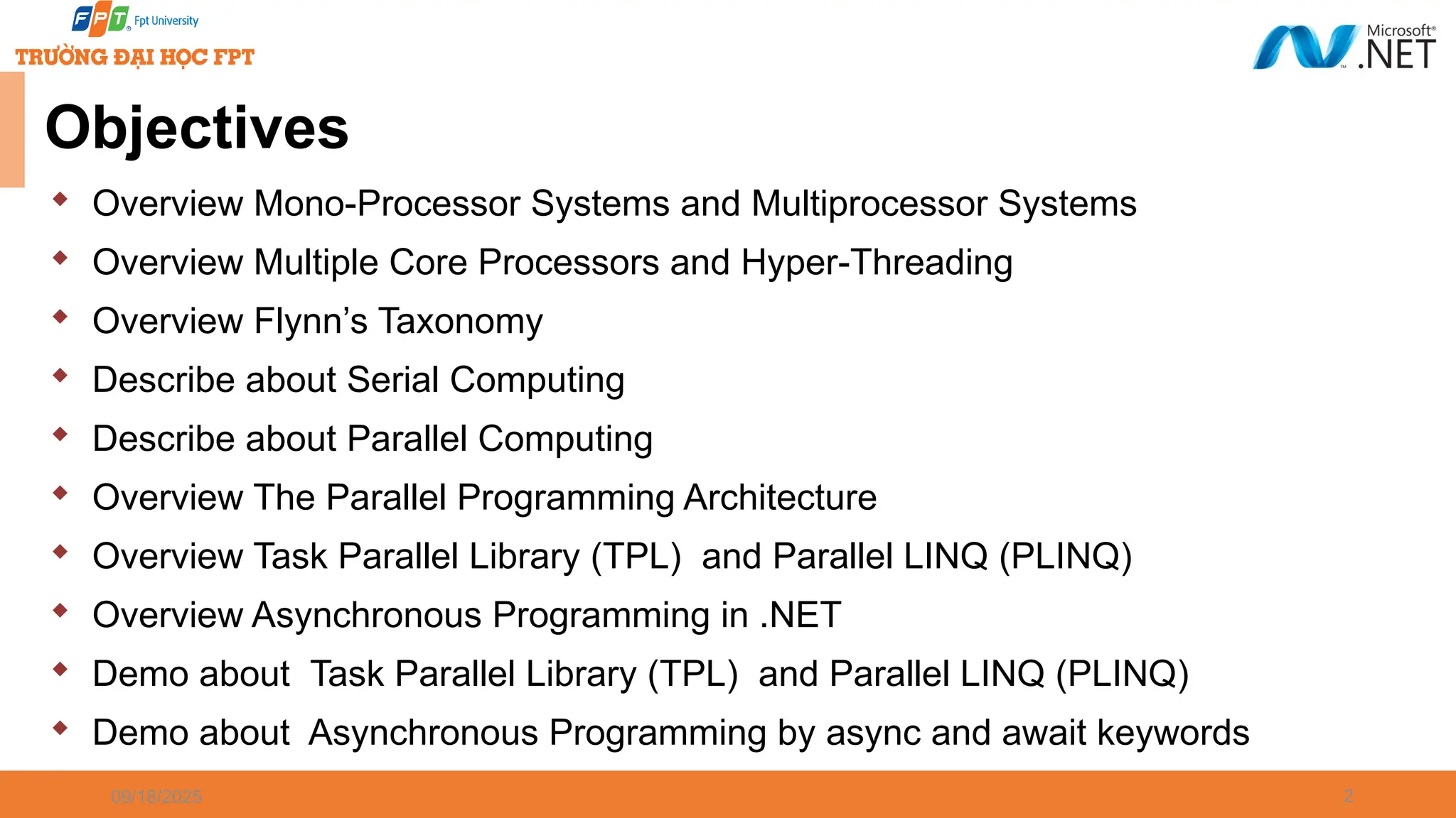 2  Overview Mono-Processor Systems and Multiprocessor Systems  Overview Multiple Core Processors and Hyper-Threading  Overview Flynn’s Taxonomy  Describe about Serial Computing  Describe about Parallel Computing  Overview The Parallel Programming Architecture  Overview Task Parallel Library (TPL) and Parallel LINQ (PLINQ)  Overview Asynchronous Programming in .NET  Demo about Task Parallel Library (TPL) and Parallel LINQ (PLINQ)  Demo about Asynchronous Programming by async and await keywords 09/18/2025 Objectives 