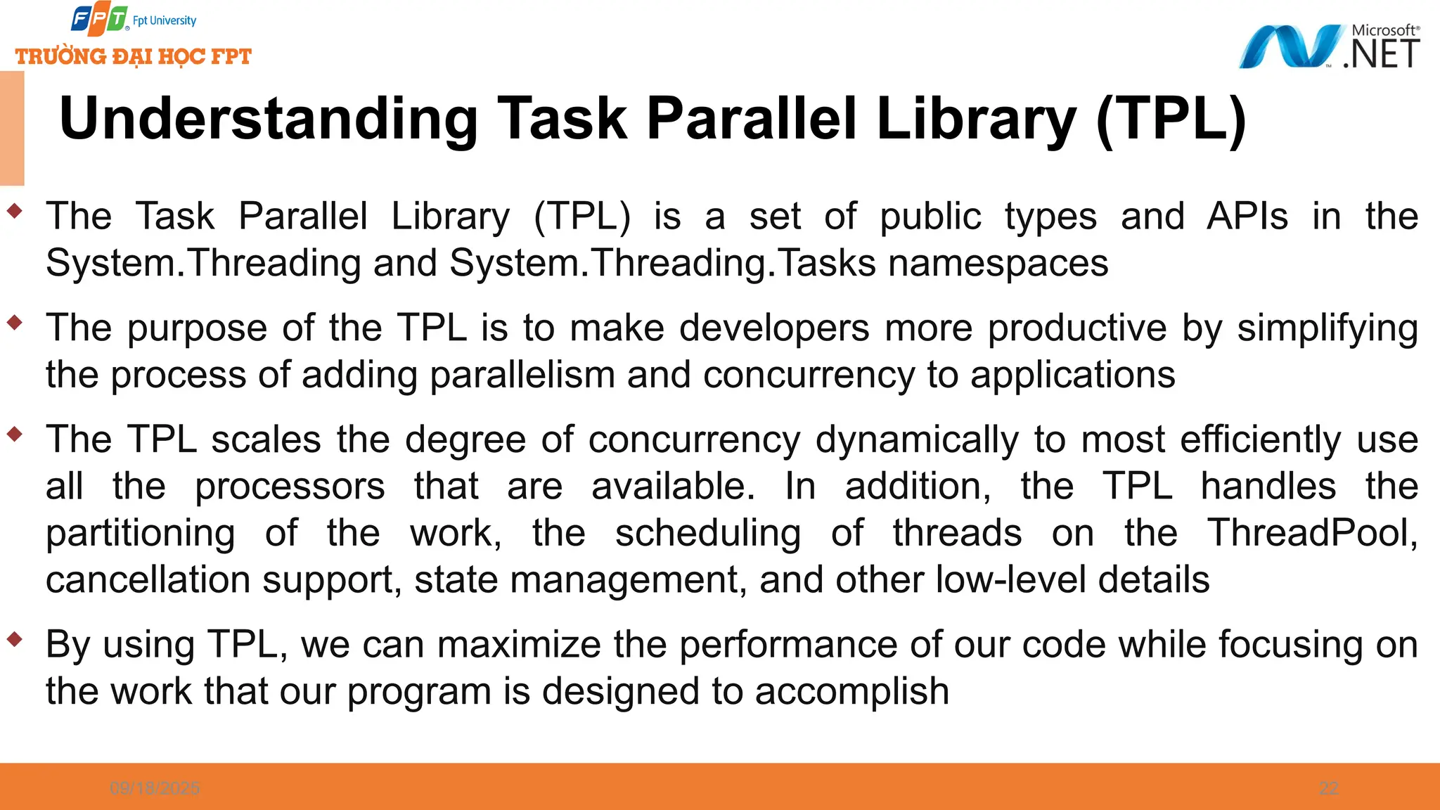 09/18/2025 22 Understanding Task Parallel Library (TPL)  The Task Parallel Library (TPL) is a set of public types and APIs in the System.Threading and System.Threading.Tasks namespaces  The purpose of the TPL is to make developers more productive by simplifying the process of adding parallelism and concurrency to applications  The TPL scales the degree of concurrency dynamically to most efficiently use all the processors that are available. In addition, the TPL handles the partitioning of the work, the scheduling of threads on the ThreadPool, cancellation support, state management, and other low-level details  By using TPL, we can maximize the performance of our code while focusing on the work that our program is designed to accomplish 