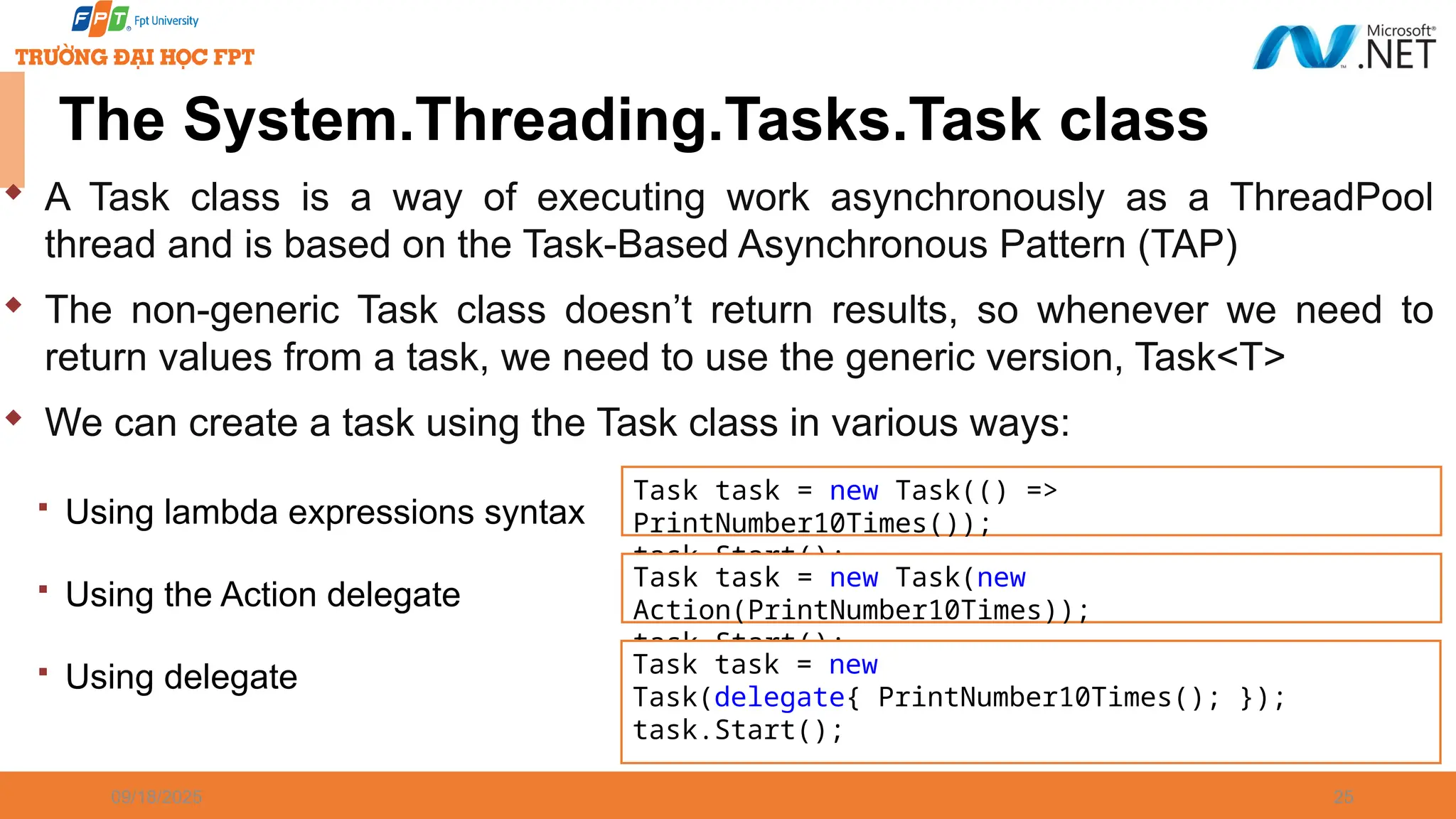 09/18/2025 25  A Task class is a way of executing work asynchronously as a ThreadPool thread and is based on the Task-Based Asynchronous Pattern (TAP)  The non-generic Task class doesn’t return results, so whenever we need to return values from a task, we need to use the generic version, Task<T>  We can create a task using the Task class in various ways:  Using lambda expressions syntax  Using the Action delegate  Using delegate The System.Threading.Tasks.Task class Task task = new Task(() => PrintNumber10Times()); task.Start(); Task task = new Task(new Action(PrintNumber10Times)); task.Start(); Task task = new Task(delegate{ PrintNumber10Times(); }); task.Start(); 