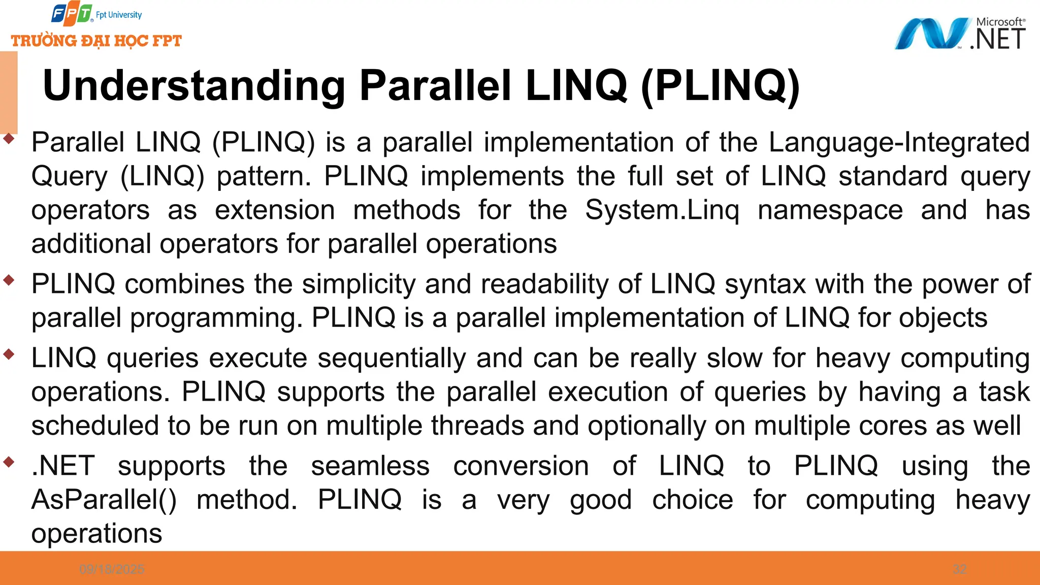 09/18/2025 32 Understanding Parallel LINQ (PLINQ)  Parallel LINQ (PLINQ) is a parallel implementation of the Language-Integrated Query (LINQ) pattern. PLINQ implements the full set of LINQ standard query operators as extension methods for the System.Linq namespace and has additional operators for parallel operations  PLINQ combines the simplicity and readability of LINQ syntax with the power of parallel programming. PLINQ is a parallel implementation of LINQ for objects  LINQ queries execute sequentially and can be really slow for heavy computing operations. PLINQ supports the parallel execution of queries by having a task scheduled to be run on multiple threads and optionally on multiple cores as well  .NET supports the seamless conversion of LINQ to PLINQ using the AsParallel() method. PLINQ is a very good choice for computing heavy operations 