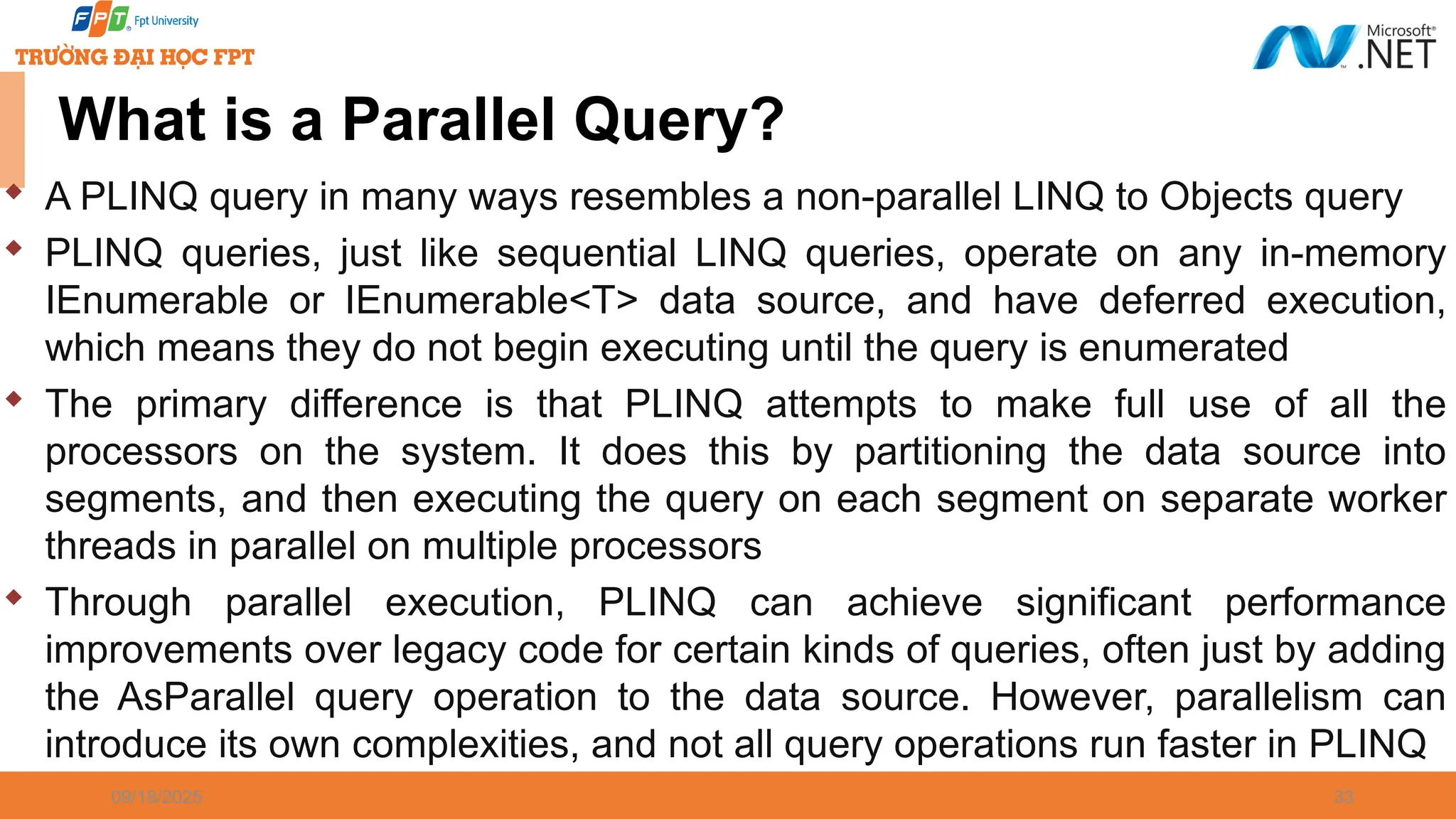 09/18/2025 33 What is a Parallel Query?  A PLINQ query in many ways resembles a non-parallel LINQ to Objects query  PLINQ queries, just like sequential LINQ queries, operate on any in-memory IEnumerable or IEnumerable<T> data source, and have deferred execution, which means they do not begin executing until the query is enumerated  The primary difference is that PLINQ attempts to make full use of all the processors on the system. It does this by partitioning the data source into segments, and then executing the query on each segment on separate worker threads in parallel on multiple processors  Through parallel execution, PLINQ can achieve significant performance improvements over legacy code for certain kinds of queries, often just by adding the AsParallel query operation to the data source. However, parallelism can introduce its own complexities, and not all query operations run faster in PLINQ 