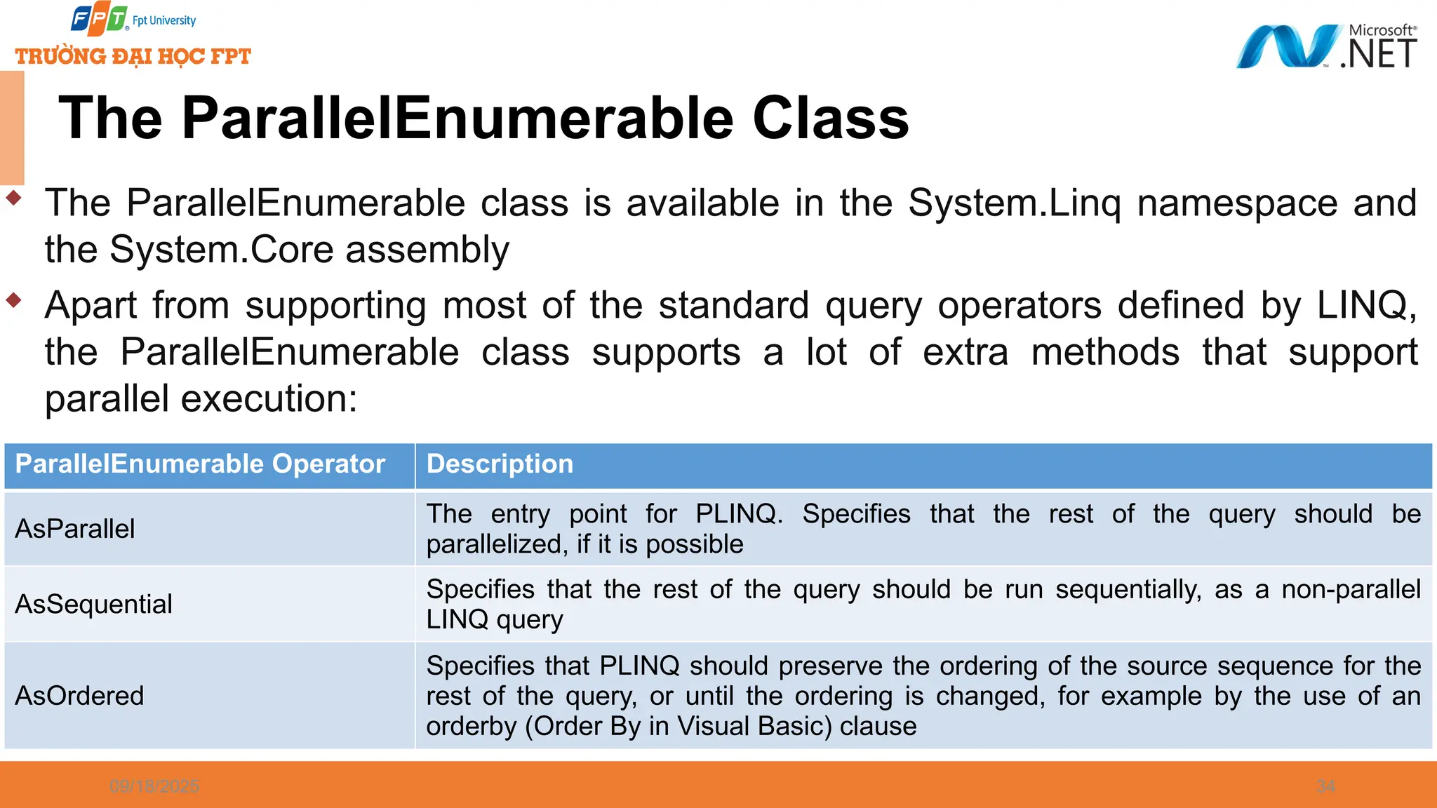 09/18/2025 34 The ParallelEnumerable Class  The ParallelEnumerable class is available in the System.Linq namespace and the System.Core assembly  Apart from supporting most of the standard query operators defined by LINQ, the ParallelEnumerable class supports a lot of extra methods that support parallel execution: ParallelEnumerable Operator Description AsParallel The entry point for PLINQ. Specifies that the rest of the query should be parallelized, if it is possible AsSequential Specifies that the rest of the query should be run sequentially, as a non-parallel LINQ query AsOrdered Specifies that PLINQ should preserve the ordering of the source sequence for the rest of the query, or until the ordering is changed, for example by the use of an orderby (Order By in Visual Basic) clause 