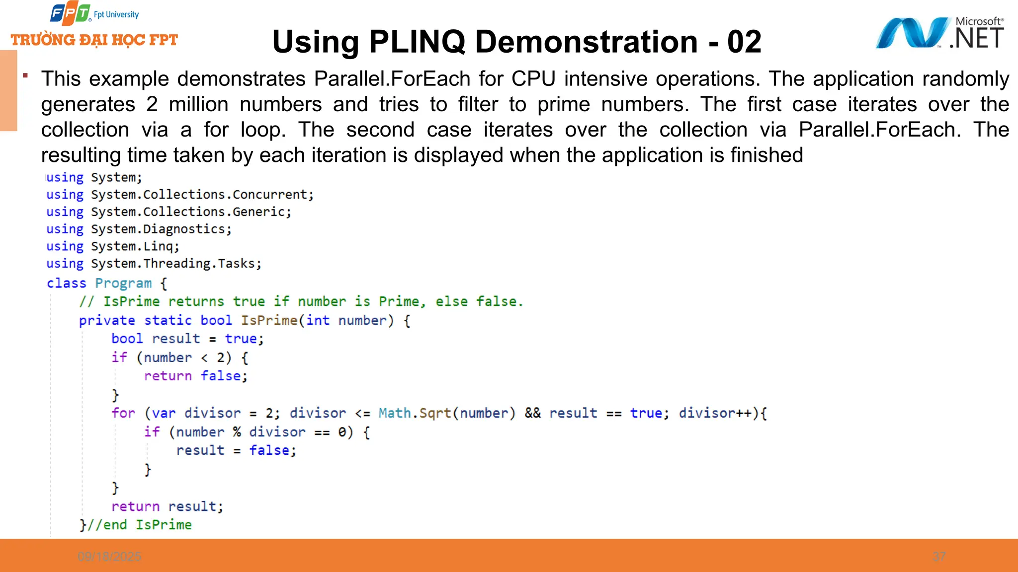 09/18/2025 37 Using PLINQ Demonstration - 02  This example demonstrates Parallel.ForEach for CPU intensive operations. The application randomly generates 2 million numbers and tries to filter to prime numbers. The first case iterates over the collection via a for loop. The second case iterates over the collection via Parallel.ForEach. The resulting time taken by each iteration is displayed when the application is finished 