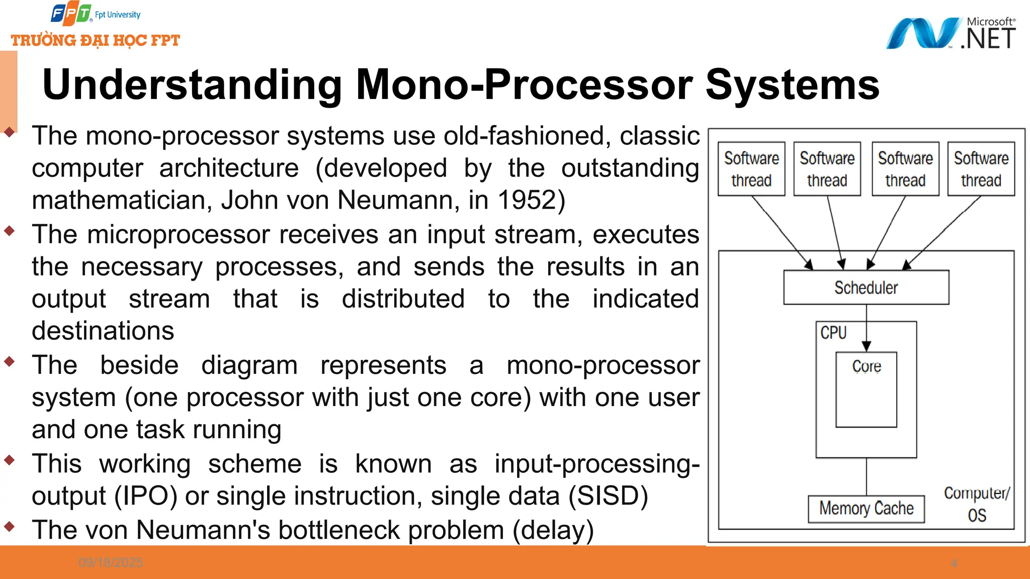 09/18/2025 4 Understanding Mono-Processor Systems  The mono-processor systems use old-fashioned, classic computer architecture (developed by the outstanding mathematician, John von Neumann, in 1952)  The microprocessor receives an input stream, executes the necessary processes, and sends the results in an output stream that is distributed to the indicated destinations  The beside diagram represents a mono-processor system (one processor with just one core) with one user and one task running  This working scheme is known as input-processing- output (IPO) or single instruction, single data (SISD)  The von Neumann's bottleneck problem (delay) 