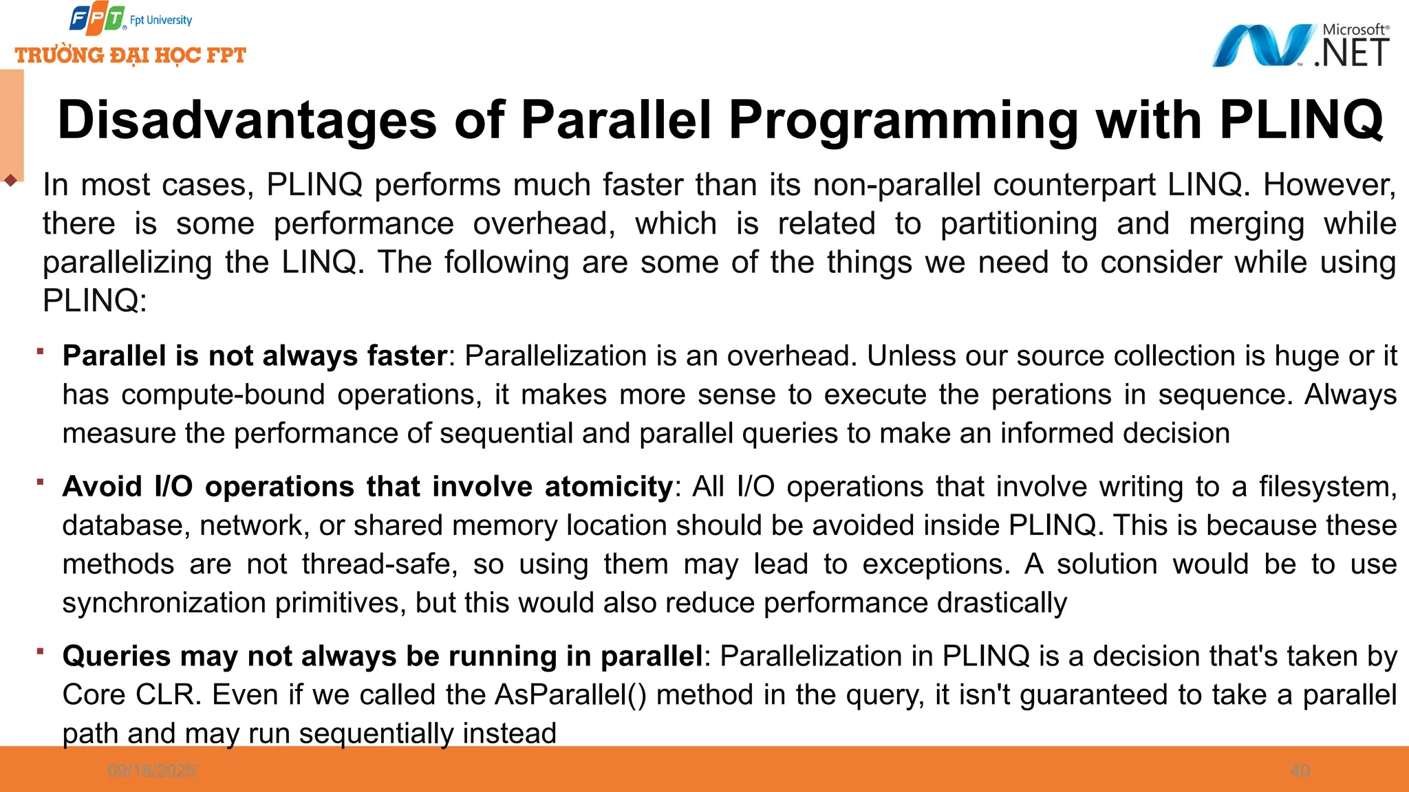 09/18/2025 40 Disadvantages of Parallel Programming with PLINQ  In most cases, PLINQ performs much faster than its non-parallel counterpart LINQ. However, there is some performance overhead, which is related to partitioning and merging while parallelizing the LINQ. The following are some of the things we need to consider while using PLINQ:  Parallel is not always faster: Parallelization is an overhead. Unless our source collection is huge or it has compute-bound operations, it makes more sense to execute the perations in sequence. Always measure the performance of sequential and parallel queries to make an informed decision  Avoid I/O operations that involve atomicity: All I/O operations that involve writing to a filesystem, database, network, or shared memory location should be avoided inside PLINQ. This is because these methods are not thread-safe, so using them may lead to exceptions. A solution would be to use synchronization primitives, but this would also reduce performance drastically  Queries may not always be running in parallel: Parallelization in PLINQ is a decision that's taken by Core CLR. Even if we called the AsParallel() method in the query, it isn't guaranteed to take a parallel path and may run sequentially instead 