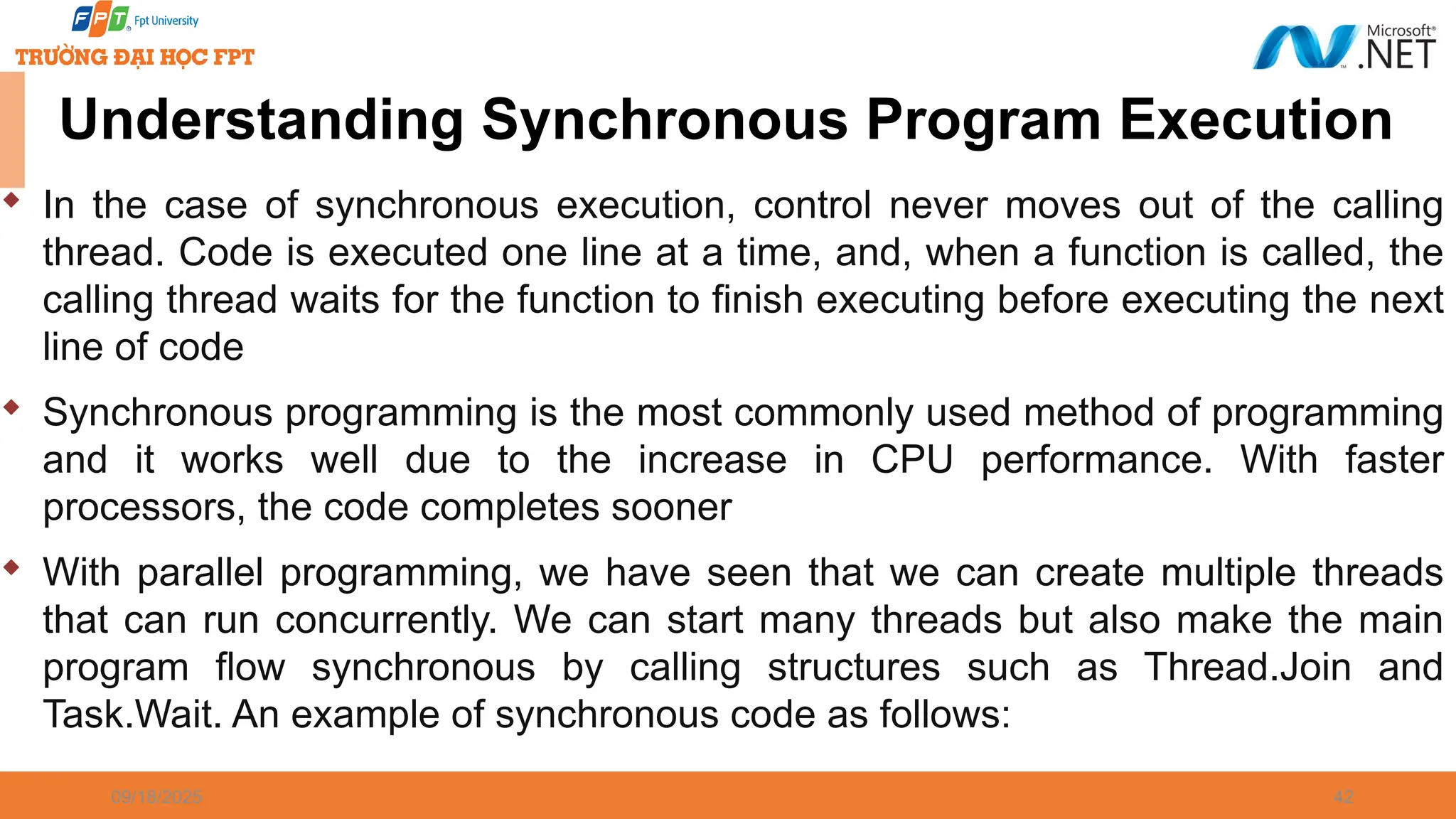 09/18/2025 42 Understanding Synchronous Program Execution  In the case of synchronous execution, control never moves out of the calling thread. Code is executed one line at a time, and, when a function is called, the calling thread waits for the function to finish executing before executing the next line of code  Synchronous programming is the most commonly used method of programming and it works well due to the increase in CPU performance. With faster processors, the code completes sooner  With parallel programming, we have seen that we can create multiple threads that can run concurrently. We can start many threads but also make the main program flow synchronous by calling structures such as Thread.Join and Task.Wait. An example of synchronous code as follows: 