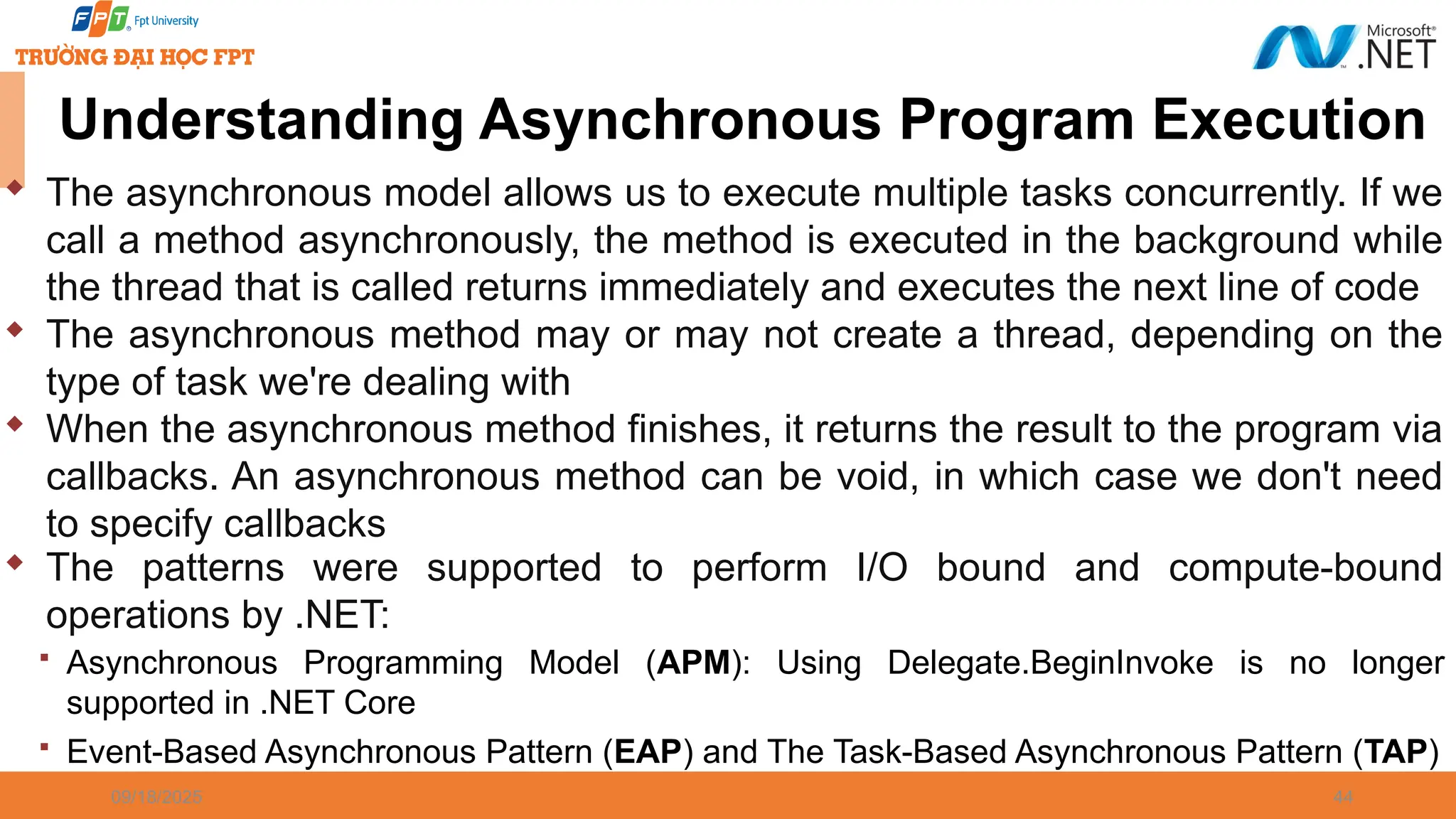 09/18/2025 44  The asynchronous model allows us to execute multiple tasks concurrently. If we call a method asynchronously, the method is executed in the background while the thread that is called returns immediately and executes the next line of code  The asynchronous method may or may not create a thread, depending on the type of task we're dealing with  When the asynchronous method finishes, it returns the result to the program via callbacks. An asynchronous method can be void, in which case we don't need to specify callbacks Understanding Asynchronous Program Execution  The patterns were supported to perform I/O bound and compute-bound operations by .NET:  Asynchronous Programming Model (APM): Using Delegate.BeginInvoke is no longer supported in .NET Core  Event-Based Asynchronous Pattern (EAP) and The Task-Based Asynchronous Pattern (TAP) 
