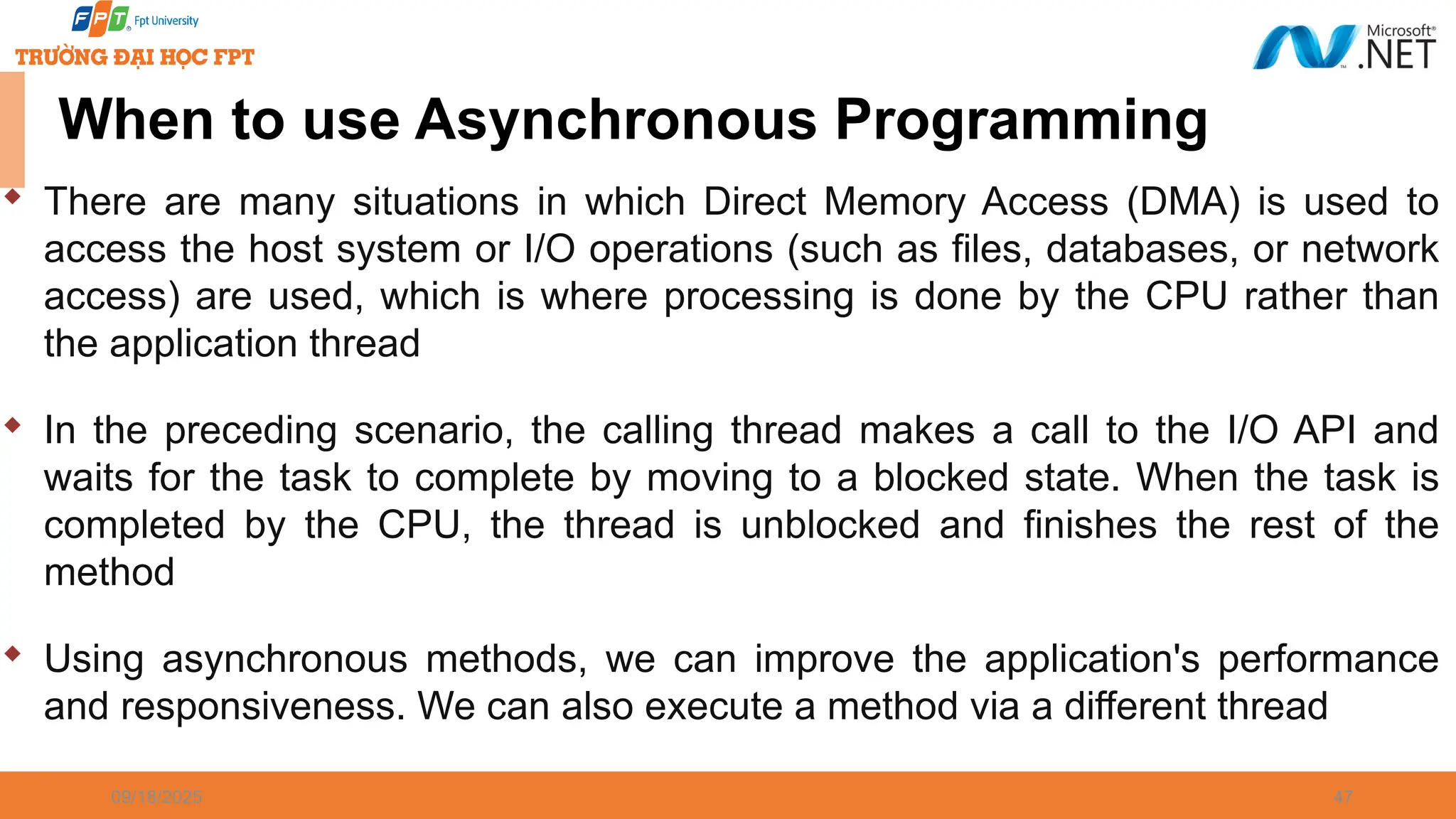 09/18/2025 47 When to use Asynchronous Programming  There are many situations in which Direct Memory Access (DMA) is used to access the host system or I/O operations (such as files, databases, or network access) are used, which is where processing is done by the CPU rather than the application thread  In the preceding scenario, the calling thread makes a call to the I/O API and waits for the task to complete by moving to a blocked state. When the task is completed by the CPU, the thread is unblocked and finishes the rest of the method  Using asynchronous methods, we can improve the application's performance and responsiveness. We can also execute a method via a different thread 