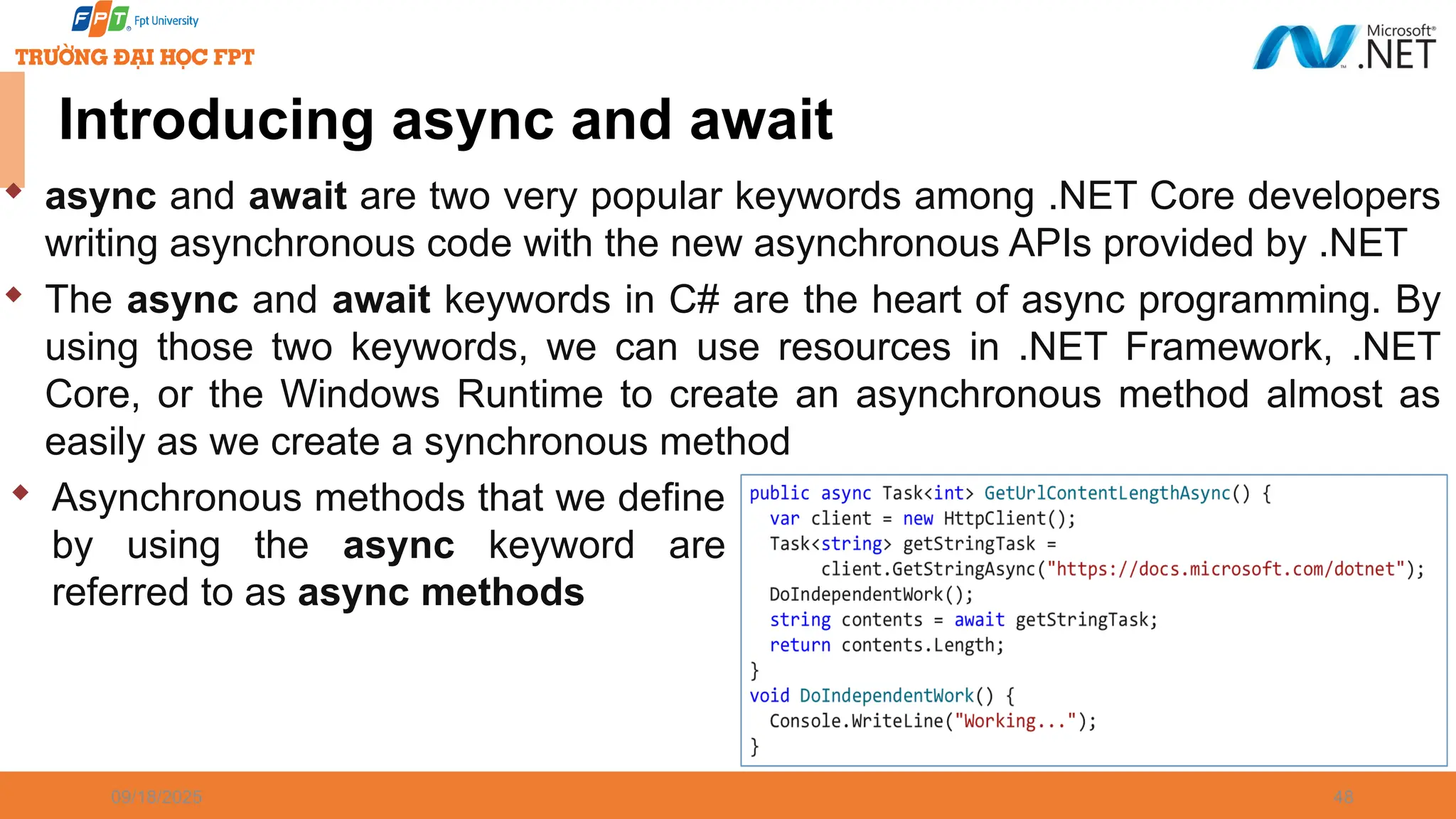 09/18/2025 48 Introducing async and await  async and await are two very popular keywords among .NET Core developers writing asynchronous code with the new asynchronous APIs provided by .NET  The async and await keywords in C# are the heart of async programming. By using those two keywords, we can use resources in .NET Framework, .NET Core, or the Windows Runtime to create an asynchronous method almost as easily as we create a synchronous method  Asynchronous methods that we define by using the async keyword are referred to as async methods 