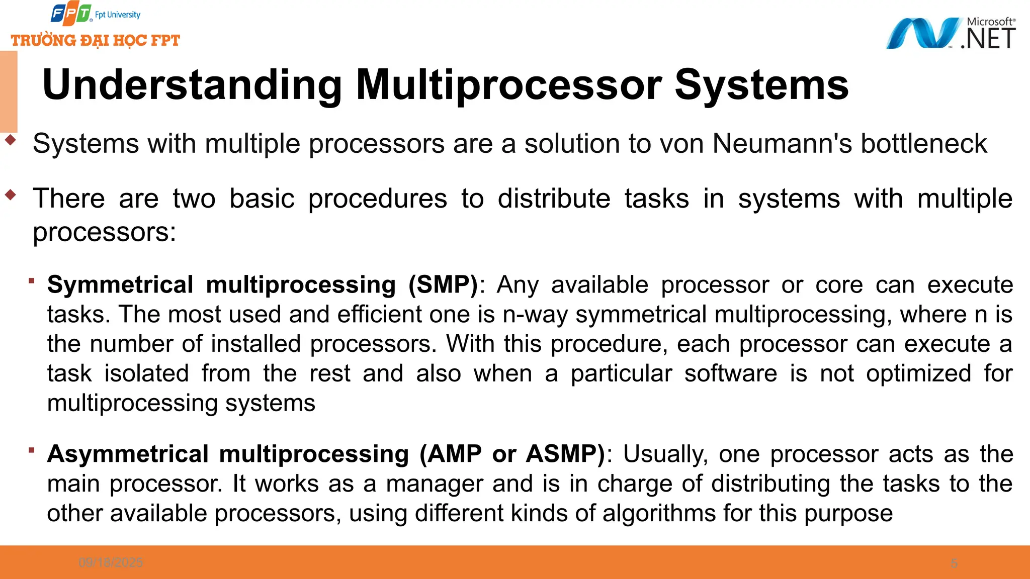 09/18/2025 5  Systems with multiple processors are a solution to von Neumann's bottleneck  There are two basic procedures to distribute tasks in systems with multiple processors:  Symmetrical multiprocessing (SMP): Any available processor or core can execute tasks. The most used and efficient one is n-way symmetrical multiprocessing, where n is the number of installed processors. With this procedure, each processor can execute a task isolated from the rest and also when a particular software is not optimized for multiprocessing systems  Asymmetrical multiprocessing (AMP or ASMP): Usually, one processor acts as the main processor. It works as a manager and is in charge of distributing the tasks to the other available processors, using different kinds of algorithms for this purpose Understanding Multiprocessor Systems 