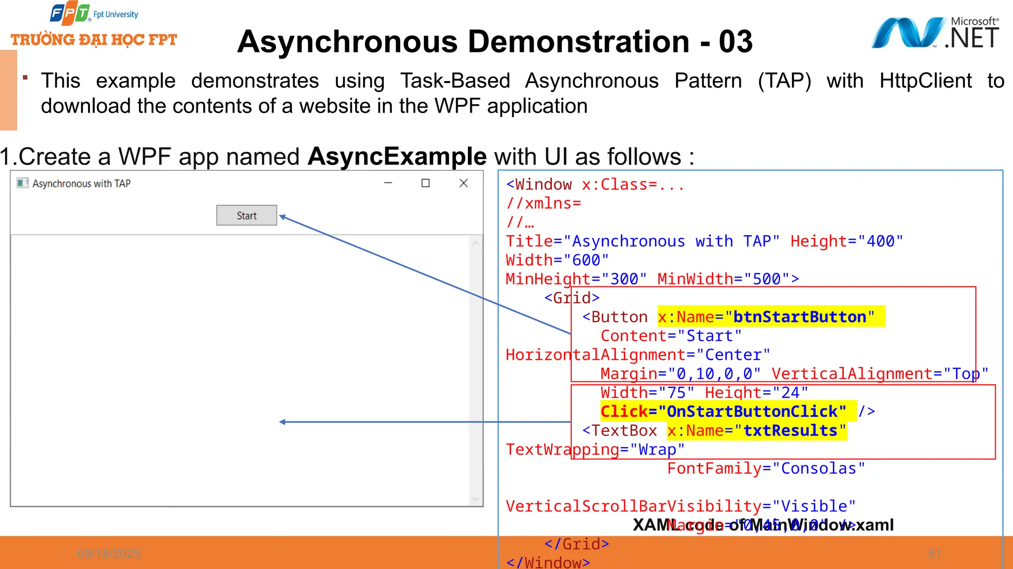 09/18/2025 51 Asynchronous Demonstration - 03  This example demonstrates using Task-Based Asynchronous Pattern (TAP) with HttpClient to download the contents of a website in the WPF application 1.Create a WPF app named AsyncExample with UI as follows : XAML code of MainWindow.xaml <Window x:Class=... //xmlns= //… Title="Asynchronous with TAP" Height="400" Width="600" MinHeight="300" MinWidth="500"> <Grid> <Button x:Name="btnStartButton" Content="Start" HorizontalAlignment="Center" Margin="0,10,0,0" VerticalAlignment="Top" Width="75" Height="24" Click="OnStartButtonClick" /> <TextBox x:Name="txtResults" TextWrapping="Wrap" FontFamily="Consolas" VerticalScrollBarVisibility="Visible" Margin="0,45,0,0" /> </Grid> </Window> 