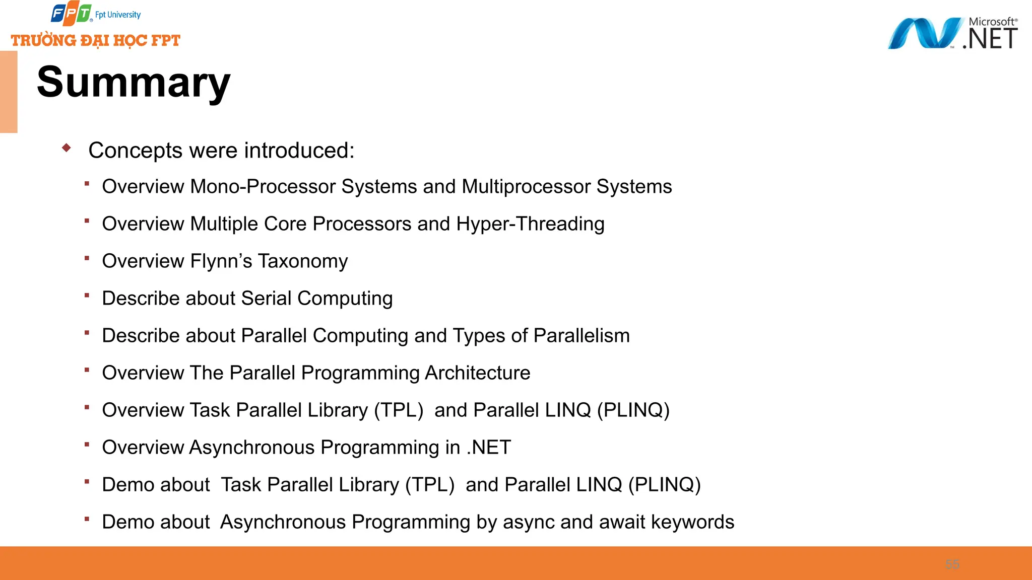 Summary  Concepts were introduced:  Overview Mono-Processor Systems and Multiprocessor Systems  Overview Multiple Core Processors and Hyper-Threading  Overview Flynn’s Taxonomy  Describe about Serial Computing  Describe about Parallel Computing and Types of Parallelism  Overview The Parallel Programming Architecture  Overview Task Parallel Library (TPL) and Parallel LINQ (PLINQ)  Overview Asynchronous Programming in .NET  Demo about Task Parallel Library (TPL) and Parallel LINQ (PLINQ)  Demo about Asynchronous Programming by async and await keywords 55 