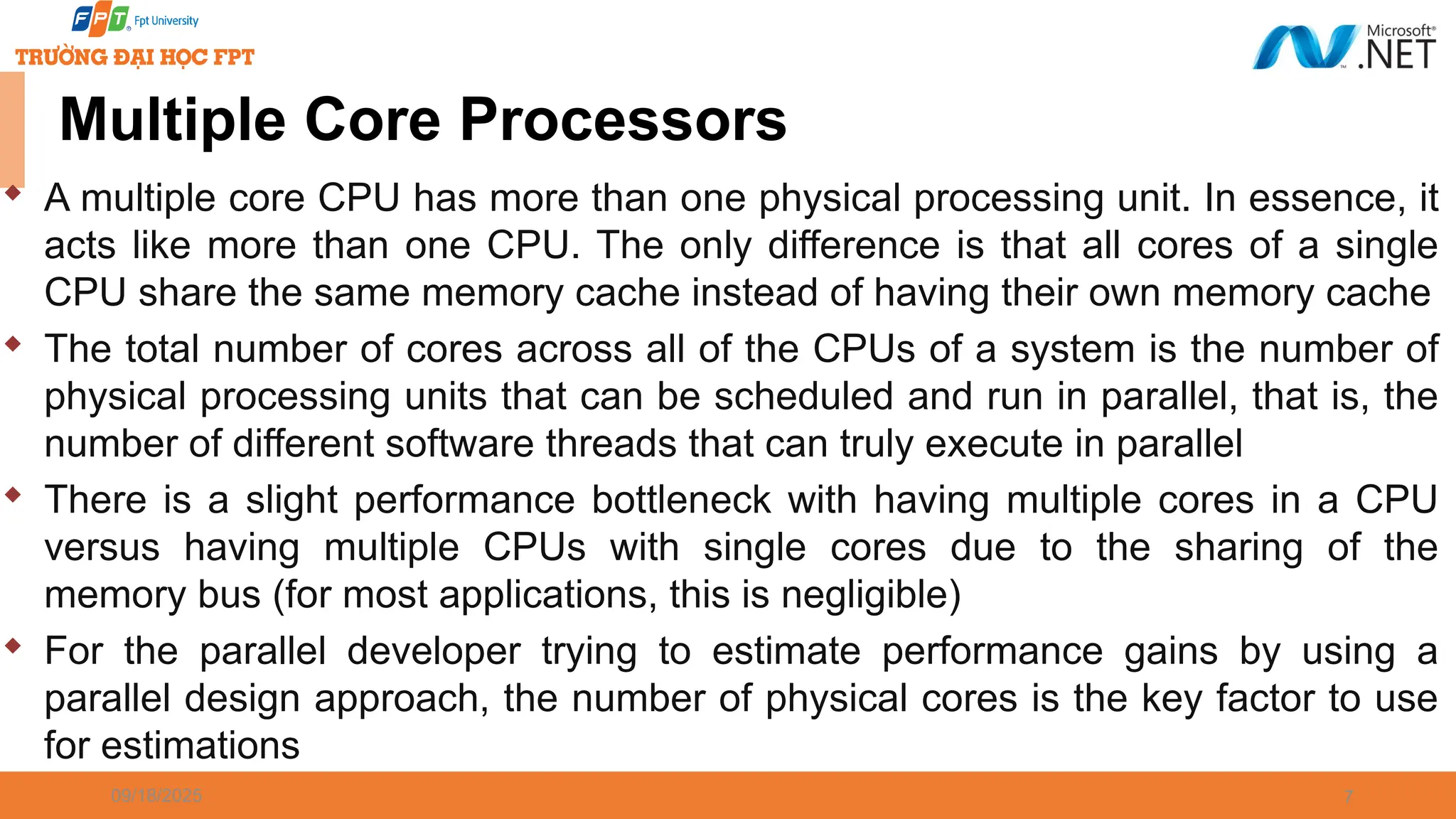 09/18/2025 7 Multiple Core Processors  A multiple core CPU has more than one physical processing unit. In essence, it acts like more than one CPU. The only difference is that all cores of a single CPU share the same memory cache instead of having their own memory cache  The total number of cores across all of the CPUs of a system is the number of physical processing units that can be scheduled and run in parallel, that is, the number of different software threads that can truly execute in parallel  There is a slight performance bottleneck with having multiple cores in a CPU versus having multiple CPUs with single cores due to the sharing of the memory bus (for most applications, this is negligible)  For the parallel developer trying to estimate performance gains by using a parallel design approach, the number of physical cores is the key factor to use for estimations 