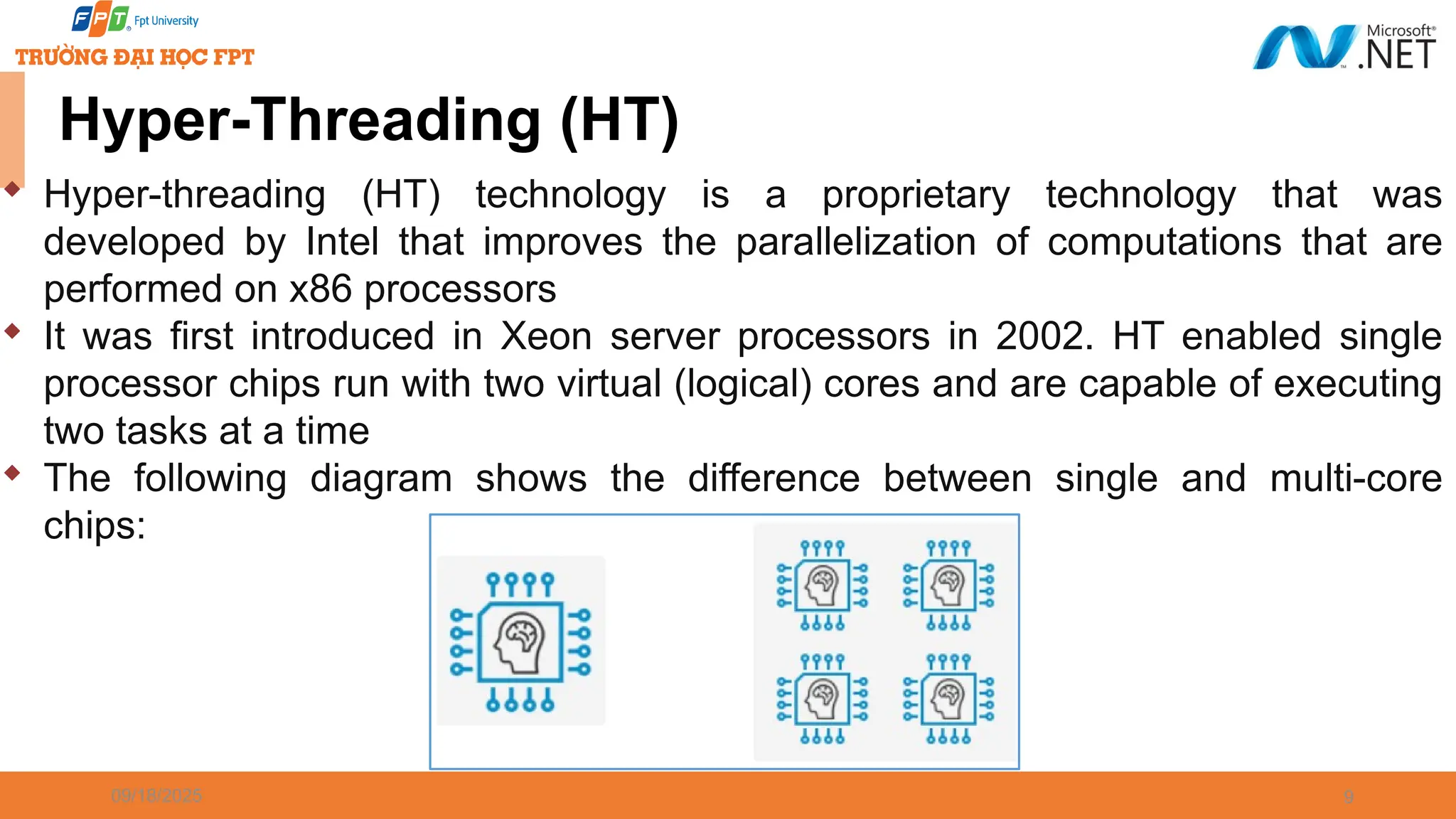 09/18/2025 9 Hyper-Threading (HT)  Hyper-threading (HT) technology is a proprietary technology that was developed by Intel that improves the parallelization of computations that are performed on x86 processors  It was first introduced in Xeon server processors in 2002. HT enabled single processor chips run with two virtual (logical) cores and are capable of executing two tasks at a time  The following diagram shows the difference between single and multi-core chips: 