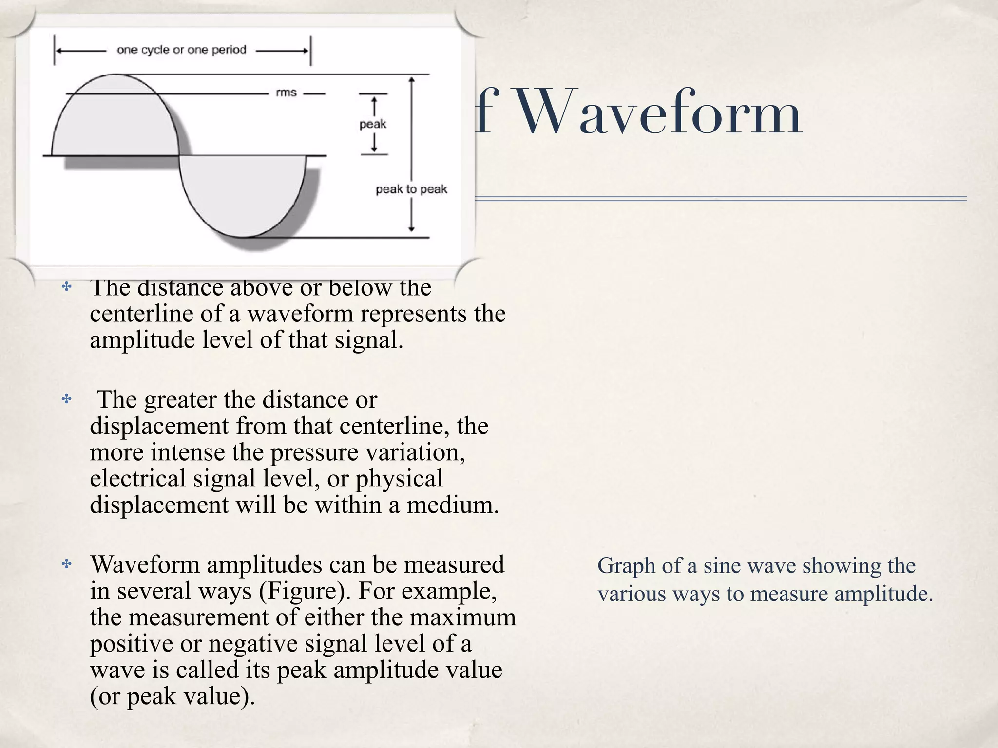Characteristic of Waveform Amplitude The distance above or below the centerline of a waveform represents the amplitude level of that signal. The greater the distance or displacement from that centerline, the more intense the pressure variation, electrical signal level, or physical displacement will be within a medium.  Waveform amplitudes can be measured in several ways (Figure). For example, the measurement of either the maximum positive or negative signal level of a wave is called its peak amplitude value (or peak value). Graph of a sine wave showing the various ways to measure amplitude. 