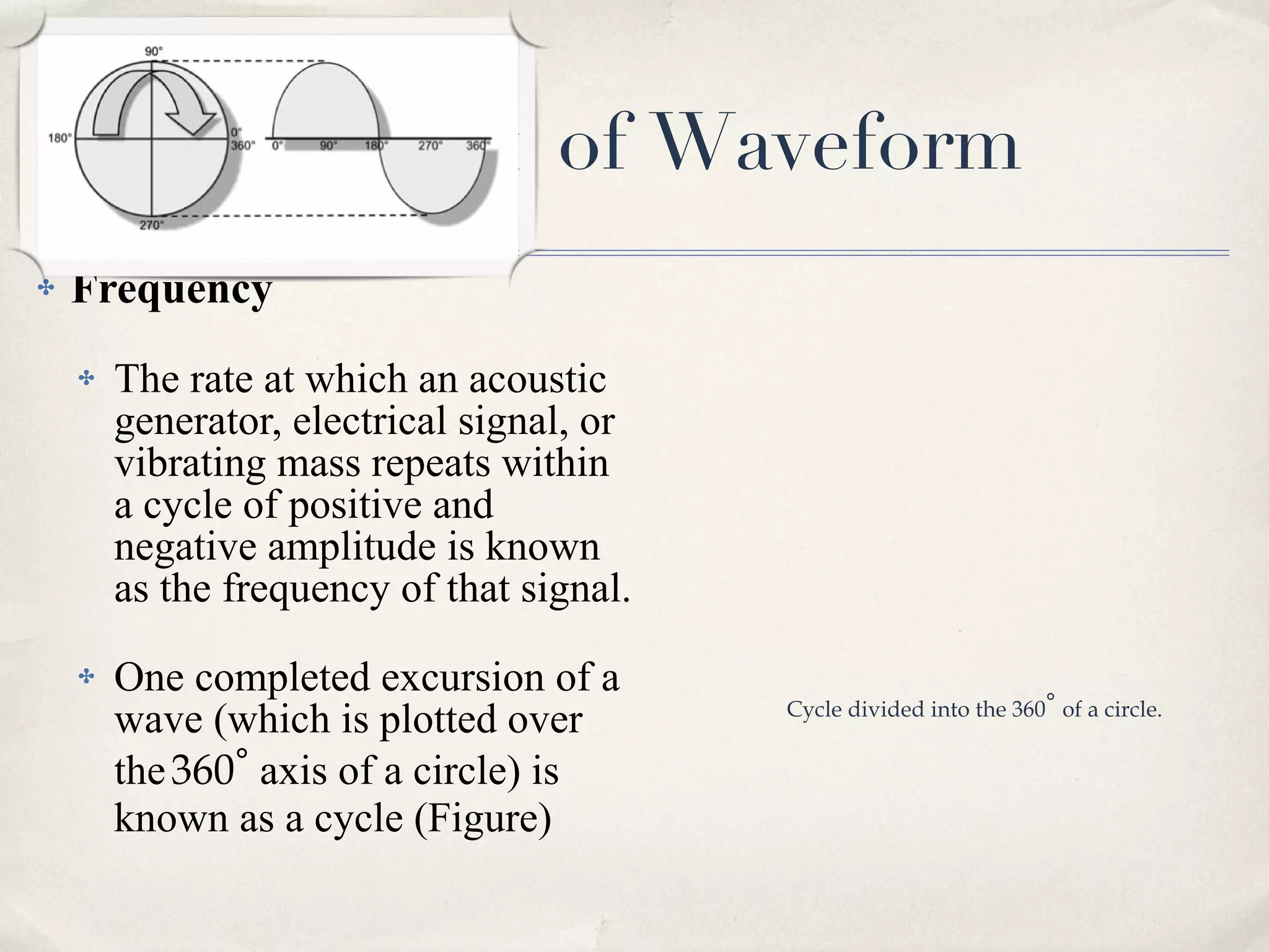 Characteristic of Waveform Frequency The rate at which an acoustic generator, electrical signal, or vibrating mass repeats within a cycle of positive and negative amplitude is known as the frequency of that signal.  One completed excursion of a wave (which is plotted over the   360 ∘  axis of a circle) is known as a cycle (Figure) Cycle divided into the 360 ∘   of a circle. 