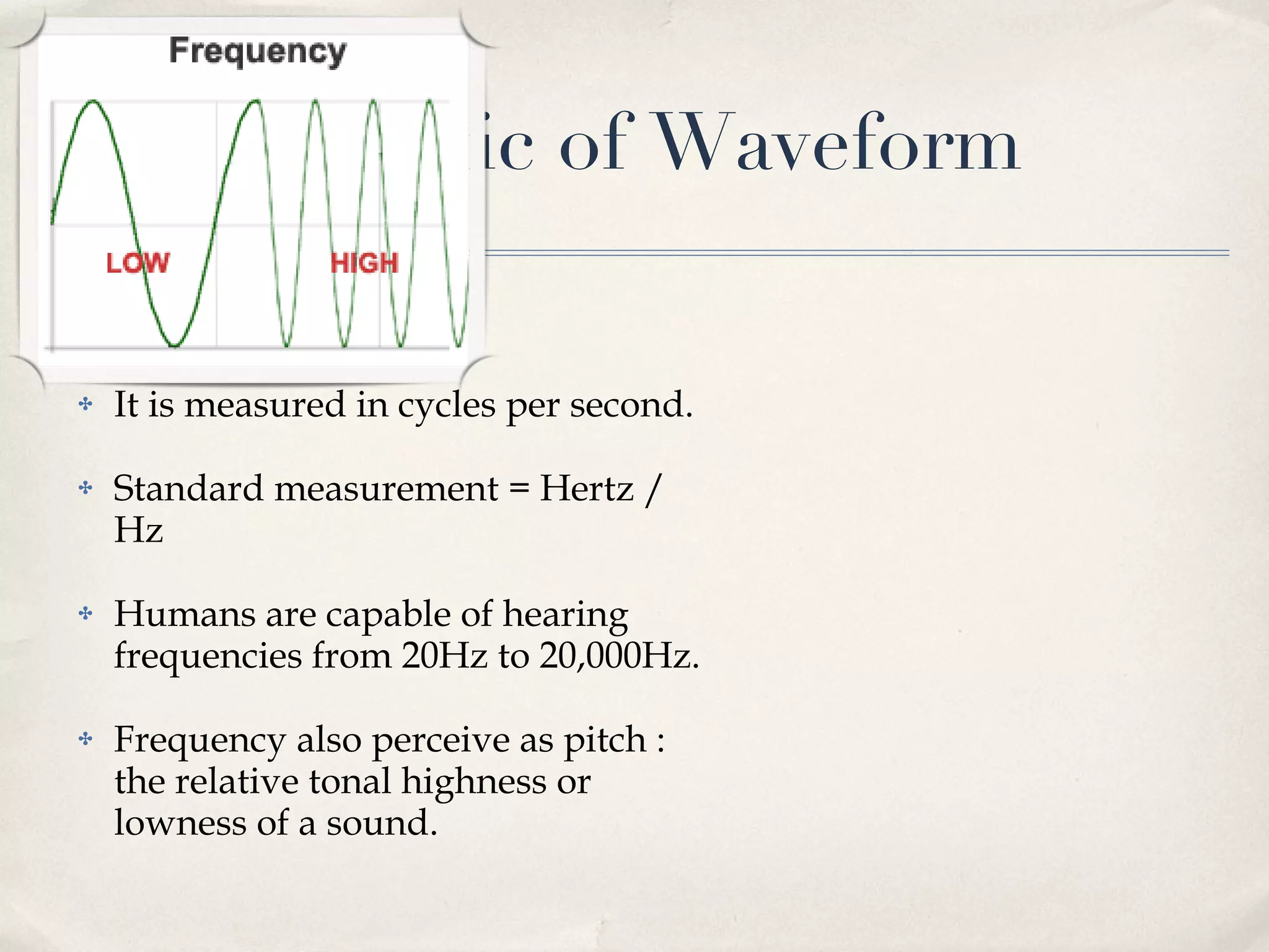 Characteristic of Waveform Frequency  - cont It is measured in cycles per second. Standard measurement = Hertz / Hz  Humans are capable of hearing frequencies from 20Hz to 20,000Hz. Frequency also perceive as pitch : the relative tonal highness or lowness of a sound. 
