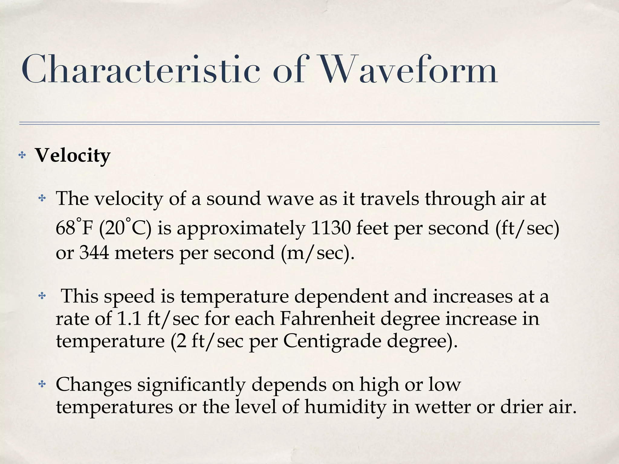 Characteristic of Waveform Velocity The velocity of a sound wave as it travels through air at 68 ∘ F (20 ∘ C) is approximately 1130 feet per second (ft/sec) or 344 meters per second (m/sec). This speed is temperature dependent and increases at a rate of 1.1 ft/sec for each Fahrenheit degree increase in temperature (2 ft/sec per Centigrade degree). Changes significantly depends on high or low temperatures or the level of humidity in wetter or drier air. 
