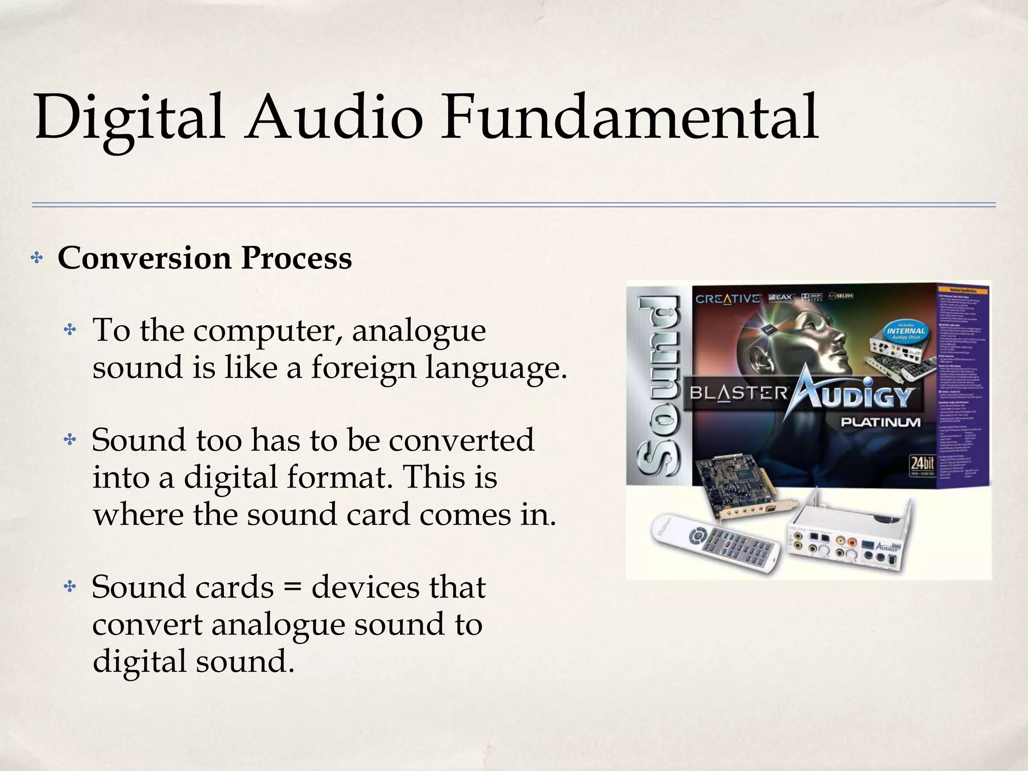 Digital Audio Fundamental Conversion Process To the computer, analogue sound is like a foreign language. Sound too has to be converted into a digital format. This is where the sound card comes in. Sound cards = devices that convert analogue sound to digital sound. 