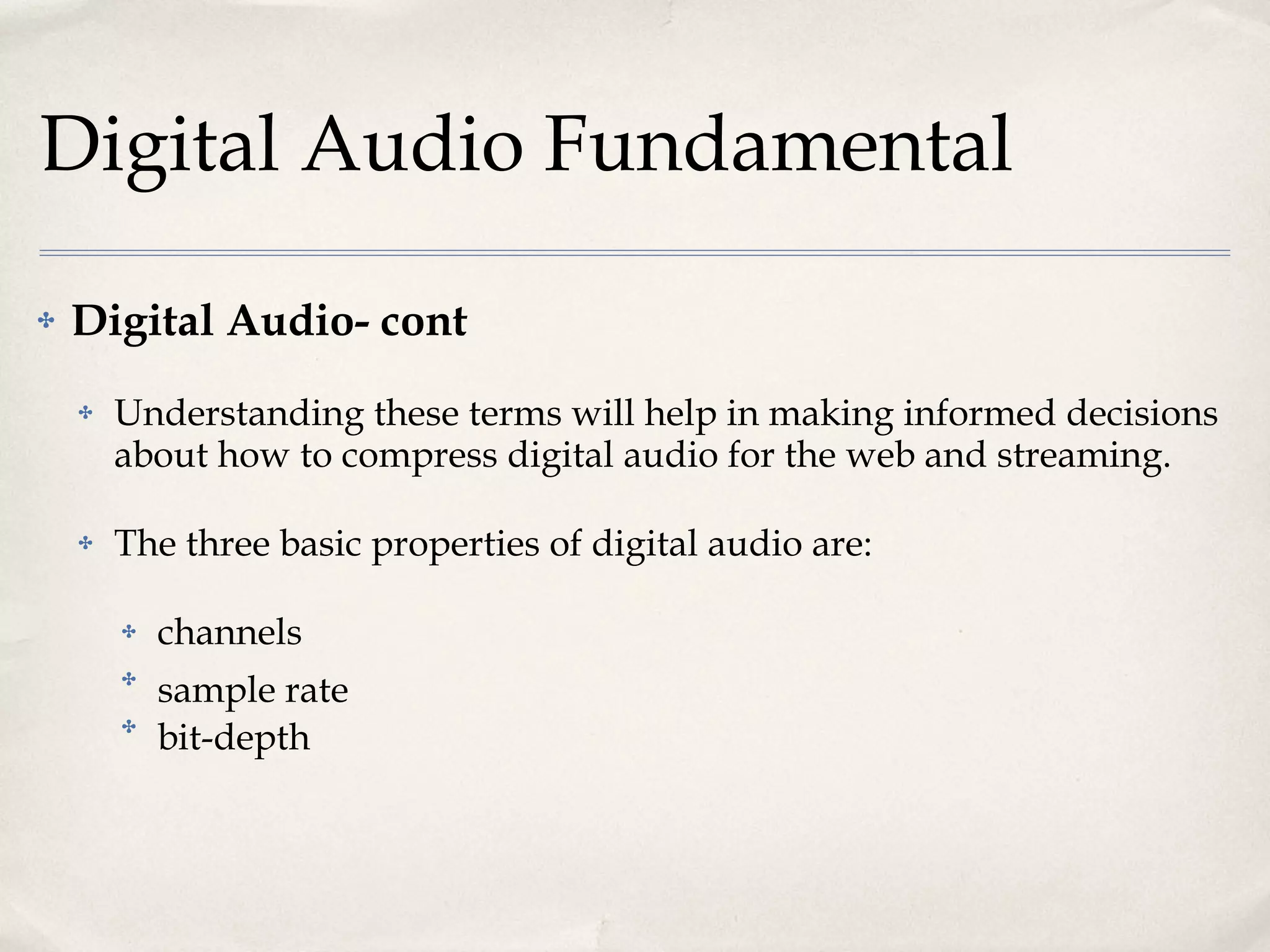 Digital Audio Fundamental Digital Audio- cont Understanding these terms will help in making informed decisions about how to compress digital audio for the web and streaming.  The three basic properties of digital audio are:  channels sample rate  bit-depth  