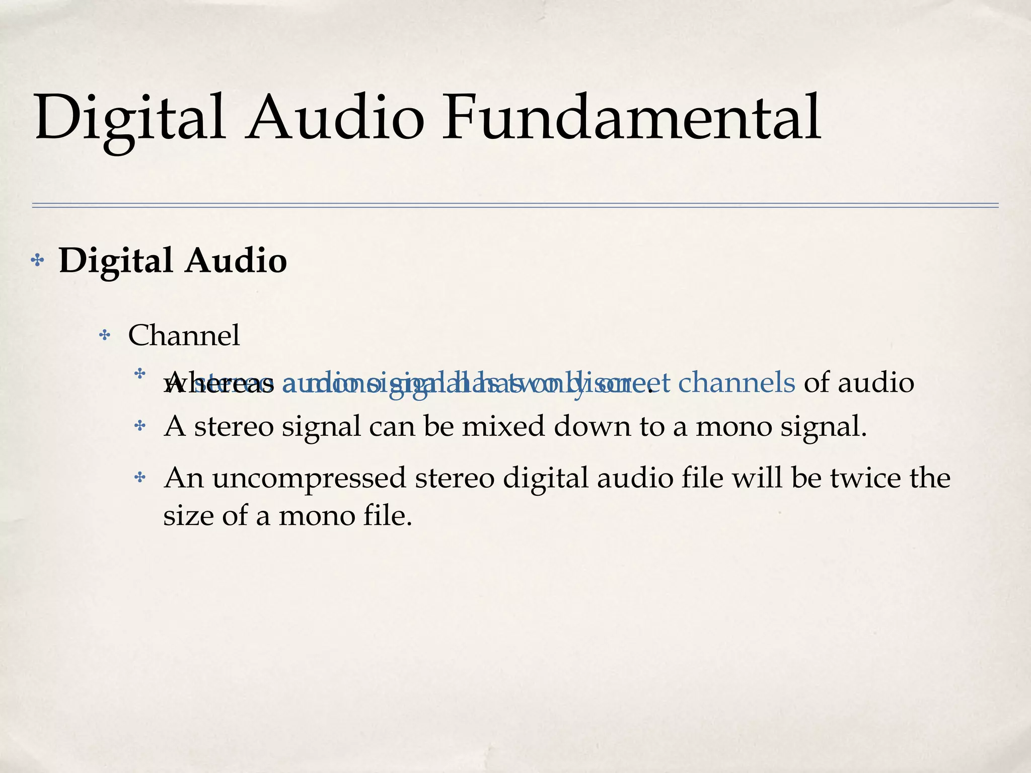 Digital Audio Fundamental Digital Audio Channel A  stereo audio signal has two discreet channels  of audio whereas  a mono signal has only one .  A stereo signal can be mixed down to a mono signal.  An uncompressed stereo digital audio file will be twice the size of a mono file. 
