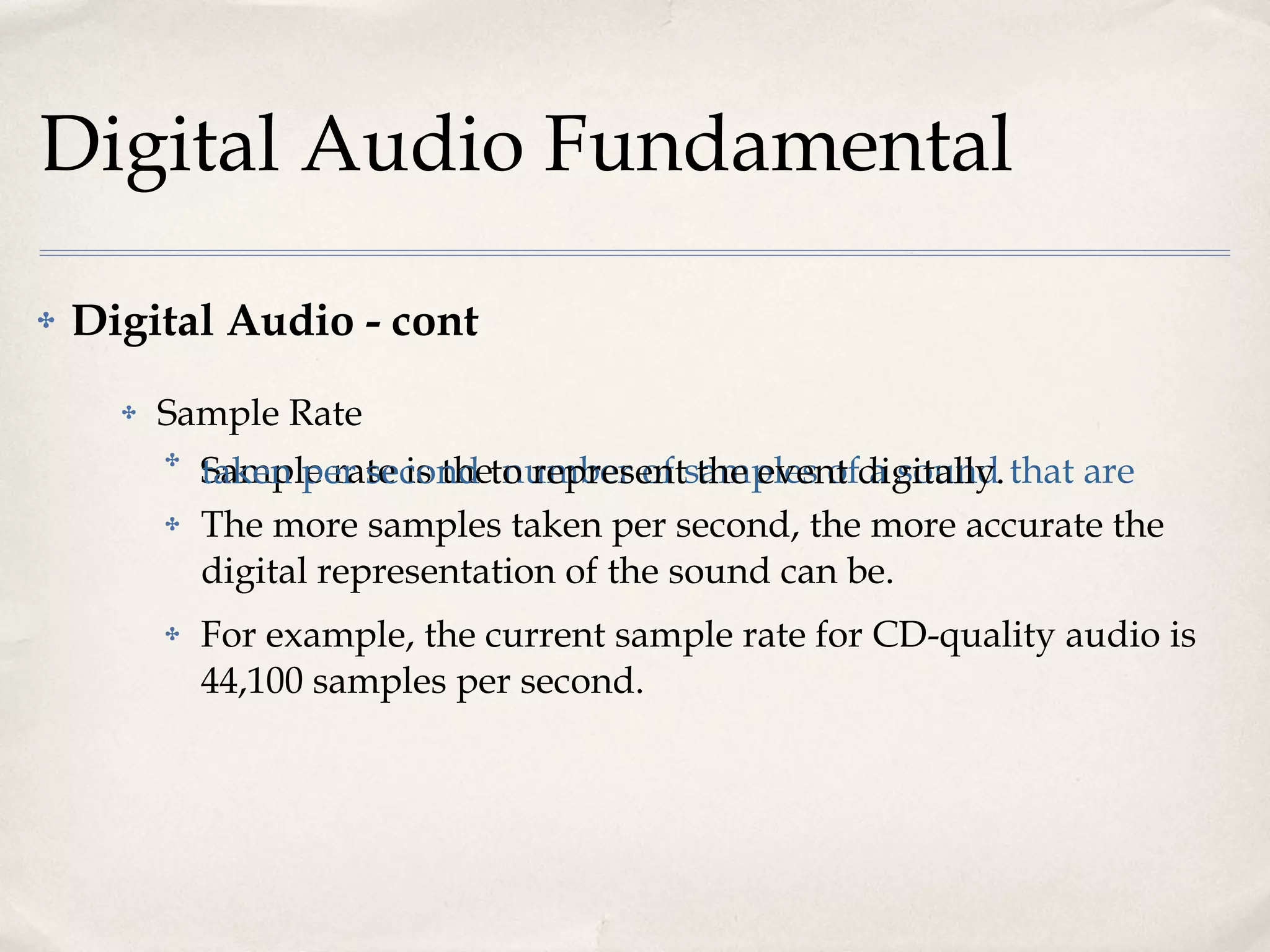 Digital Audio Fundamental Digital Audio - cont Sample Rate Sample rate is the  number of samples of a sound that are taken per second  to represent the event digitally.  The more samples taken per second, the more accurate the digital representation of the sound can be.  For example, the current sample rate for CD-quality audio is 44,100 samples per second. 