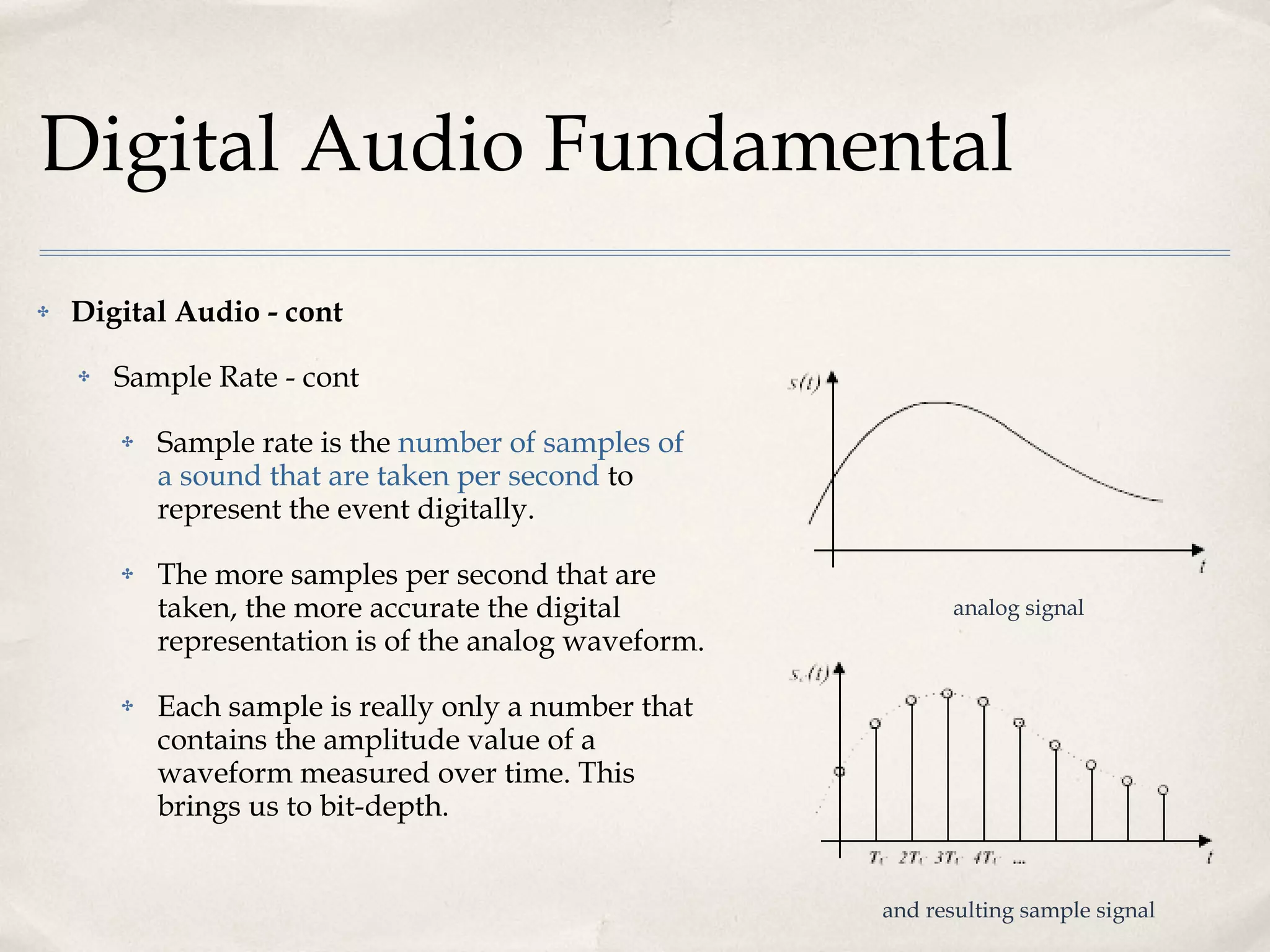 Digital Audio Fundamental Digital Audio - cont Sample Rate - cont Sample rate is the  number of samples of a sound that are taken per second  to represent the event digitally.  The more samples per second that are taken, the more accurate the digital representation is of the analog waveform.  Each sample is really only a number that contains the amplitude value of a waveform measured over time. This brings us to bit-depth. analog signal and resulting sample signal 