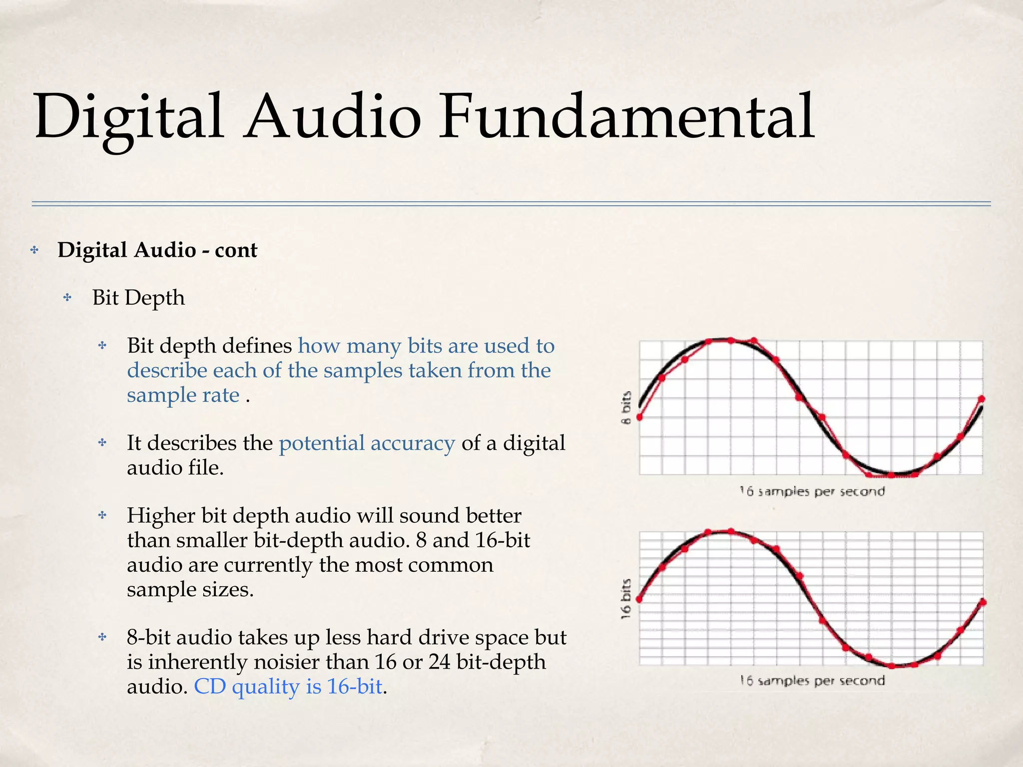 Digital Audio Fundamental Digital Audio - cont Bit Depth Bit depth defines  how many bits are used to describe each of the samples taken from the sample rate  .  It describes the  potential accuracy  of a digital audio file.  Higher bit depth audio will sound better than smaller bit-depth audio. 8 and 16-bit audio are currently the most common sample sizes.  8-bit audio takes up less hard drive space but is inherently noisier than 16 or 24 bit-depth audio.  CD quality is 16-bit .  