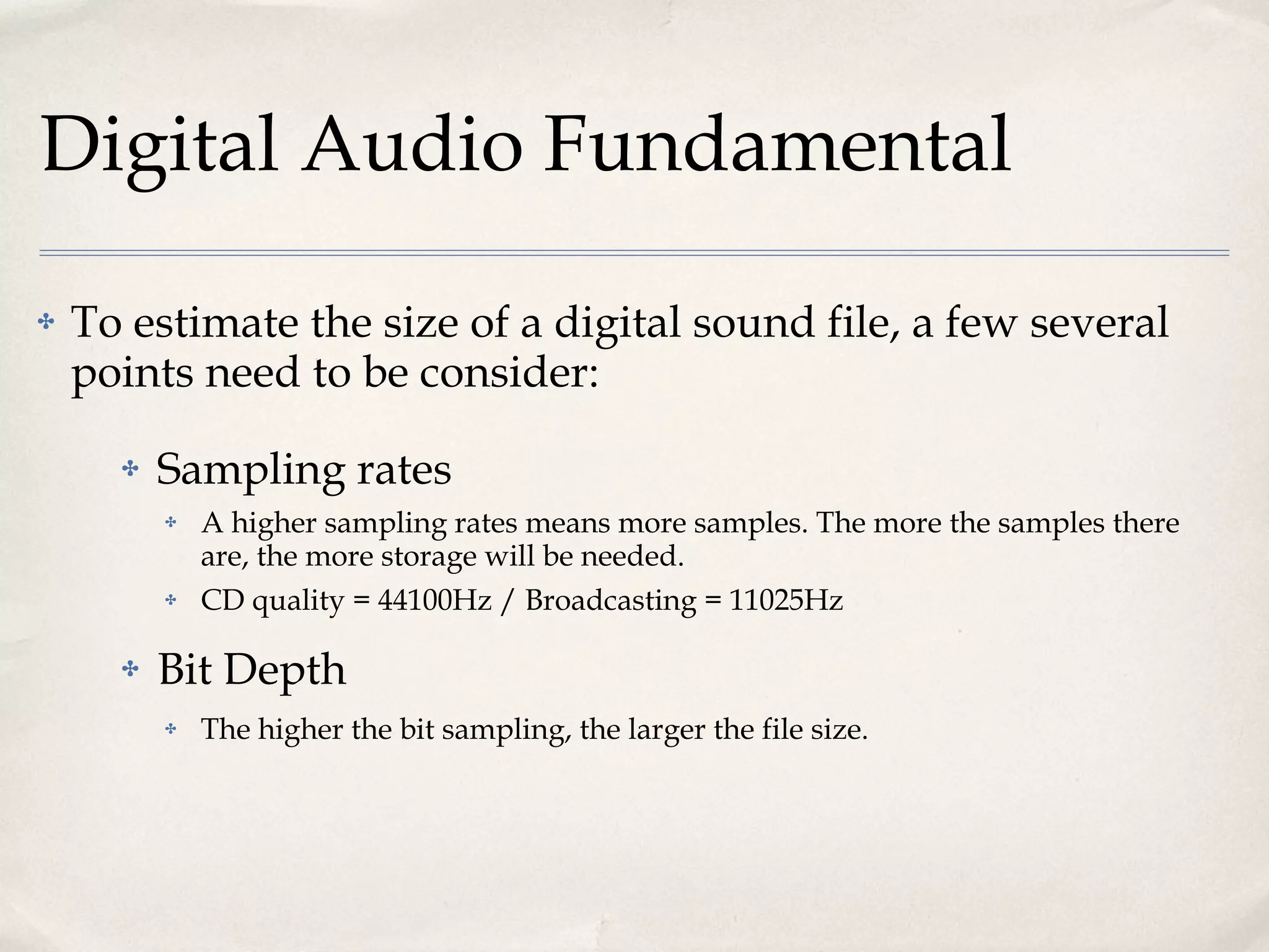 Digital Audio Fundamental To estimate the size of a digital sound file, a few several points need to be consider: Sampling rates A higher sampling rates means more samples. The more the samples there are, the more storage will be needed. CD quality = 44100Hz / Broadcasting = 11025Hz Bit Depth The higher the bit sampling, the larger the file size. 