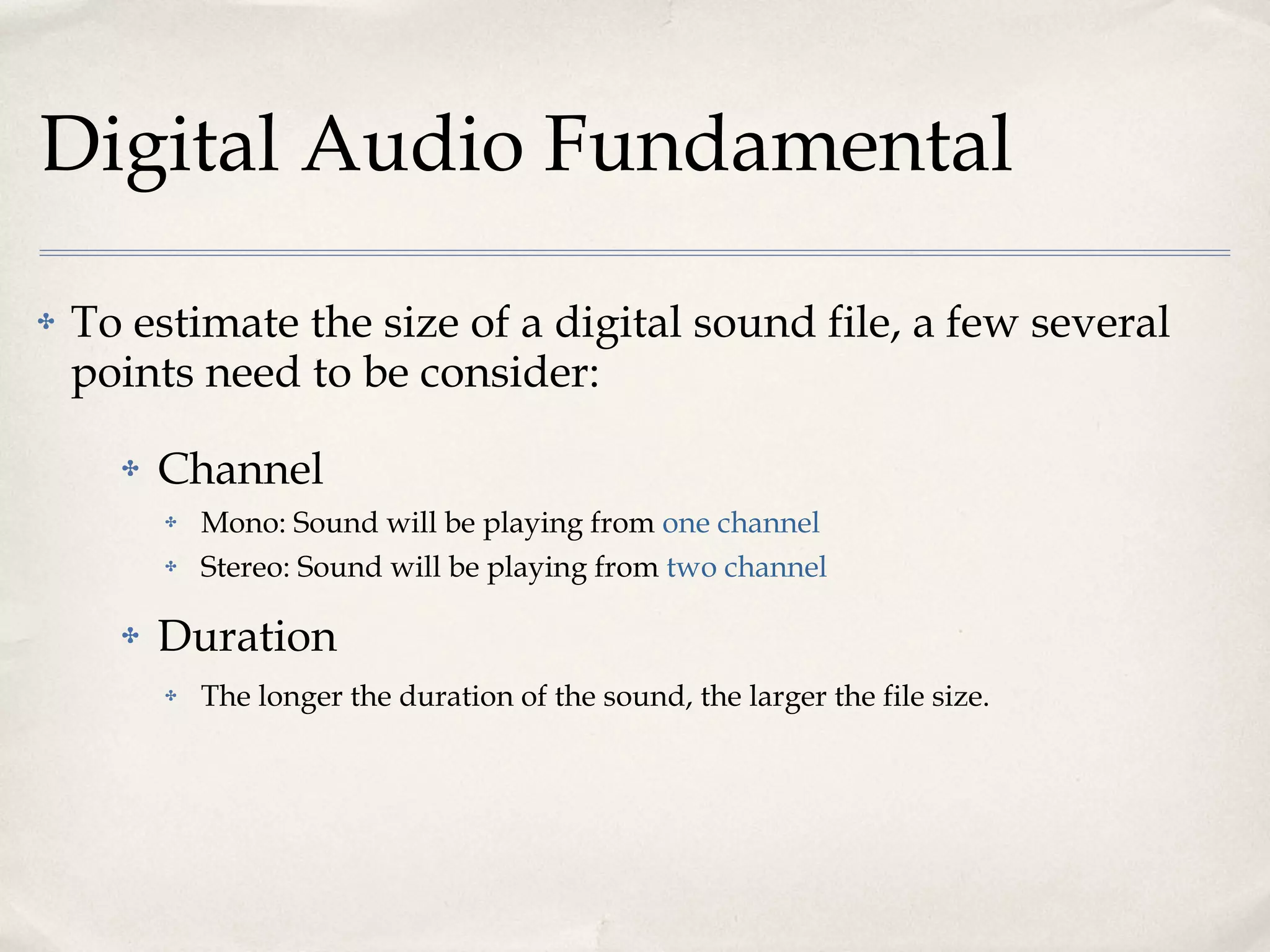 Digital Audio Fundamental To estimate the size of a digital sound file, a few several points need to be consider: Channel Mono: Sound will be playing from  one channel Stereo: Sound will be playing from  two channel Duration The longer the duration of the sound, the larger the file size. 