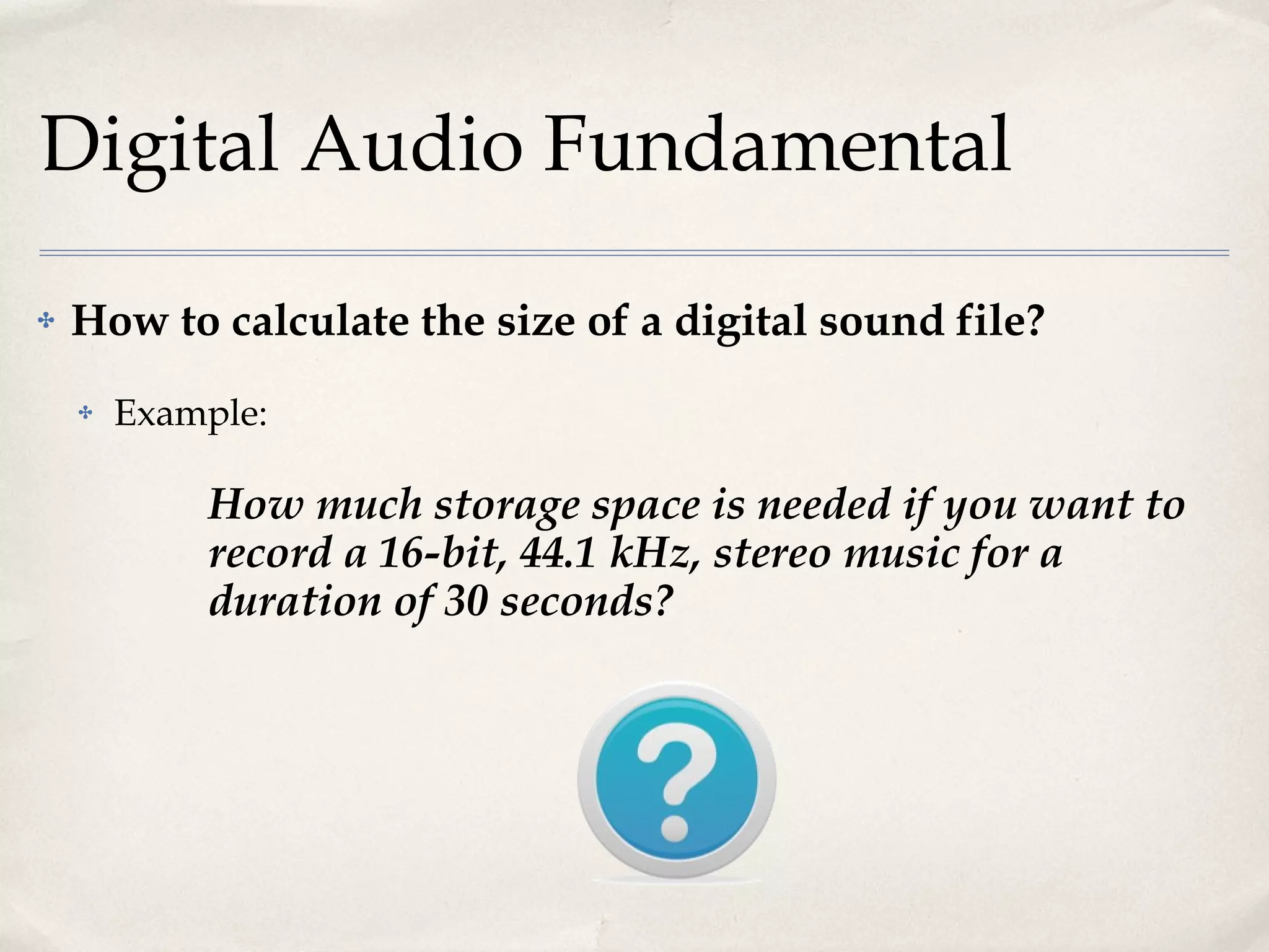 Digital Audio Fundamental How to calculate the size of a digital sound file? Example: How much storage space is needed if you want to record a 16-bit, 44.1 kHz, stereo music for a duration of 30 seconds? 